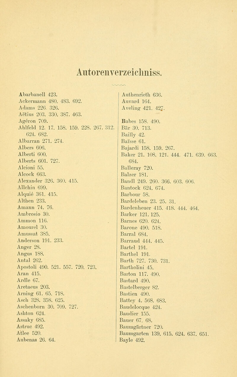 Autorenverzeicliniss. Abarbanell 423. Ackermann 480. 483. 692. Adams 226. 326. Aetius 203. 330. 387. 463. Ageron 709. Ahlfeld 12. 17. 158. 159. 228. 267. 624. 682. Albarran 271. 274. Albers 606. Alberti 600. Alberts 601. 727. Alcioni 55. Alcock 663. Alexander 326. 360. 415. Allchin 699. Alquie 361. 415. Althen 233. Amann 74. 76. Ambrosio 30. Ammon 116. Amourel 30. Amussat 385. Anderson 191. 233. Anger 28. Angas 188. Antal 262. Apostoli 490. 521. 557. 720. 723. Aran 415. Ardle 67. Aretaeus 203. Arning 61. 65. 718. Asch 328. 358. 625. Aschenborn 30. 709. 727. Ashton 624. Assaky 685. Astruc 492. AÜee 520. Aubenas 26. 64. 312. Authenrieth 636. Auvard 164. Aveling 421. 42^. Babes 158. 490. Bär 30. 713. Bailly 42. Baisse 61. Bajardi 158. 159. 267. Baker 21. 108. 121. 444. 471. 639. 684. Balleray 720. Balzer 181. Bandl 249. 260. 366. 603. 606. Bantock 624. 674. Barbour 58. Bardeleben 23. 25. 31. Bardenheuer 415. 418. 444. 464. Barker 121. 125. Barnes 620. 624. Barone 490. 518. Barral 684. Barraud 444. 445. Bartel 191. Barthel 191. Barth 727. 730. 731. Bartholini 45. Barton 117. 490. Bastard 490. Bastelberger 82. Bastien 490. Battey 4. 568. 683. Baudelocque 424. Baudier 155. Bauer 67. 68. Baumgärtner 720. Baumgarten 139. 615. Bayle 492. 663. 624. 637. 651.