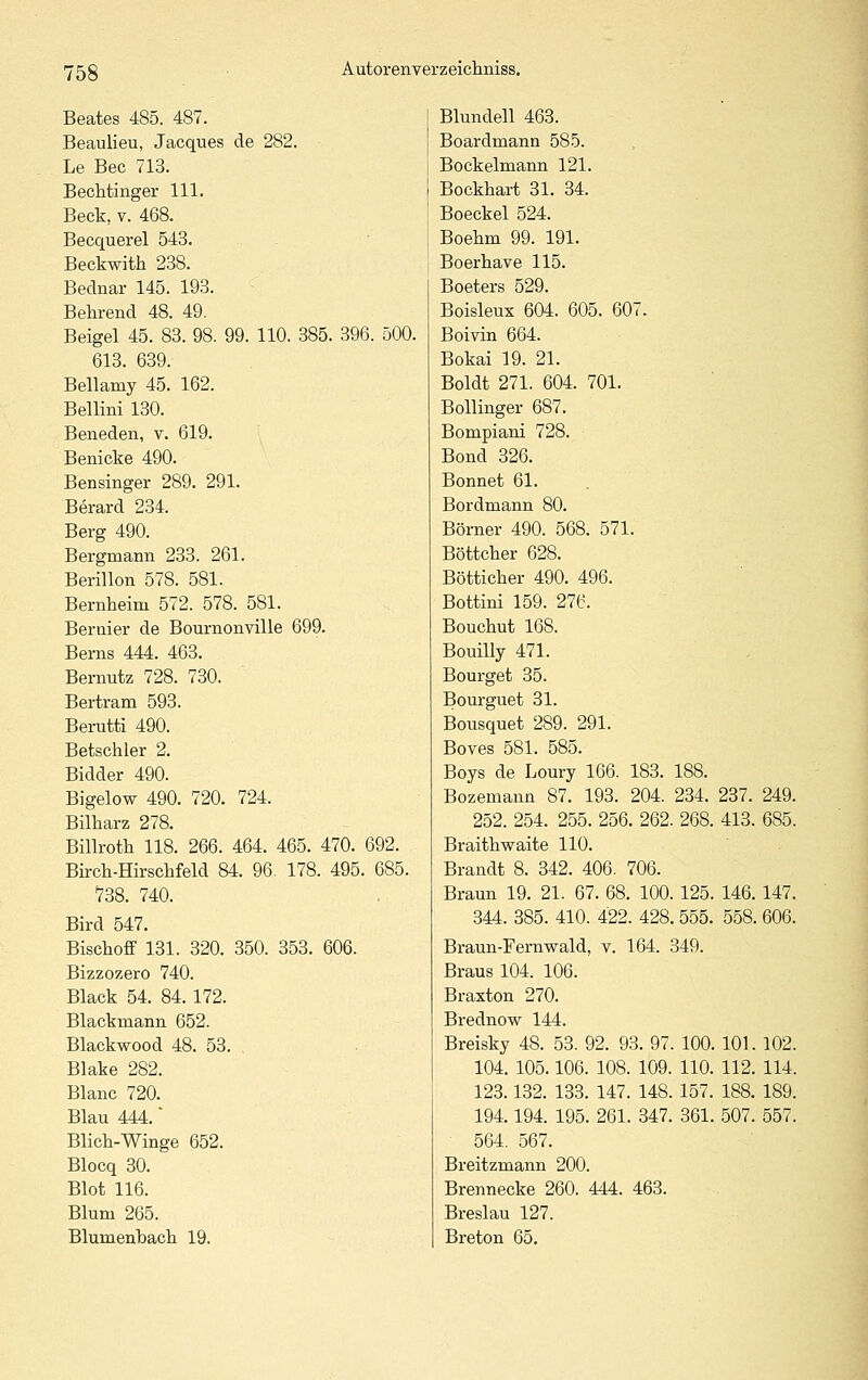 Beates 485. 487. Blundell 463. Beaulieu, Jacques de 282. Boardmann 585. Le Bec 713. Bockelmann 121. BecMinger 111. Bockhart 31. 34. Beck, T. 468. Boeckel 524. Becquerel 543. Boehm 99. 191. Beckwith 238. Boerhave 115. Bednar 145. 193. Boeters 529. Beerend 48. 49. Boisleux 604. 605. 607. Beigel 45. 83. 98. 99. 110. 385. 396. 500. Boivin 664. 613. 639. Bokai 19. 21. Bellamy 45. 162. Boldt 271. 604. 701. Bellini 130. Bollinger 687. Beneden, v. 619. Bompiani 728. Benicke 490. Bond 326. Bensinger 289. 291. Bonnet 61. Berard 234. Bordmann 80. Berg 490. Bömer 490. 568. 571. Bergmann 233. 261. Böttcher 628. Berillon 578. 581. Bötticher 490. 496. Bernheim 572. 578. 581. Bottini 159. 276. Beraier de Bournonville 699. Bouchut 168. Berns 444. 463. Bouilly 471. Bernutz 728. 730. Bourget 35. Bertram 593. Bourguet 31. Berutti 490. Bousquet 289. 291. Betschier 2. Boves 581. 585. Bidder 490. Boys de Loury 166. 183. 188. Bigelow 490. 720. 724. Bozemann 87. 193. 204. 234. 237. 249 Bilharz 278. 252. 254. 255. 256. 262. 268. 413. 685 Billroth 118. 266. 464. 465. 470. 692. Braithwaite 110. Birch-Hirschfeld 84. 96. 178. 495. 685. Brandt 8. 342. 406. 706. 738. 740. Braun 19. 21. 67. 68. 100. 125. 146. 147 Bird 547. 344. 385. 410. 422. 428. 555. 558. 606 Bischoff 131. 320. 350. 353. 606. Braun-Fernwald, v. 164. 349. Bizzozero 740. Braus 104. 106. Black 54. 84. 172. Braxton 270. Blackmann 652. Brednow 144. Blackwood 48. 53. , Breisky 48. 53. 92. 93. 97. 100. 101. 102 Blake 282. 104. 105.106. 108. 109. 110. 112. 114 Blanc 720. 123.132. 133. 147. 148. 157. 188. 189 Blau 444. 194.194. 195. 261. 347. 361. 507. 557 Blich-Winge 652. 564. 567. Blocq 30. Breitzmann 200. Blot 116. Brennecke 260. 444. 463. Blum 265. Breslau 127. Blumenbach 19. Breton 65.