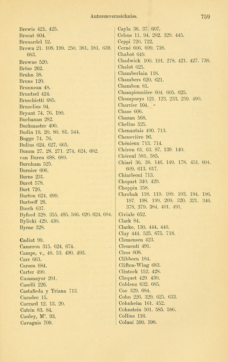 Brewis 421. 425. Brocat 604. Brouardel 12. Brown 21. 108. 199. 250. 381. 581. 639. 663. Browne 520. Bröse 262. Brulin 38. Bruns 120. Brunne au 48. Bruntzel 424. Bruschietti 685. Bruzelius 94.- Bryant 74. 76. 190. Buchanan 282. Buckmaster 490. Budin 19. 20. 80. 81. 544. Bugge 74. 76. Bulius 624. 627. 665. Bumm 27. 28. 271. 274. 624. 682. van Buren 688. 689. Burnham 525. Burnier 606. Bums 231. Burot 578. Burt 726. Burton 624. 699. Burtseff 26. Busch 637. Byford 328. 355. 485. 566. 620. 624. 684. Bylicki 429. 430. Byrne 328. Cadiat 99. Cameron 315. 624. 674. Campe, v., 48. 53. 490. 493. Carr 663. Carson 684. Carter 490. Casamayor 201. Caselli 226. Castaneda y Triana 713. Caradec 15. Carrard 12. 13. 20. Catrin 83. 84. Cauley, M'. 93. Cavagnis 709. Cayla 36. 37. 607. Celsus 11. 94. 282. 329. 445. Ceppi 720. 722. Cerne 606. 699. 738. Chabot 649. Chadwick 100. 191. 278. 421. 427. 738. Chalot 625. Chamberlain 118. Chambers 620. 621, Chambon 81. Championniere 604. 605. 625. Champneys 121. 123. 233. 259. 490. Charrier 104. ♦ Chase 606. Chazan 568. Chelius 525. Chenantais 490. 713. Cheneviere 96. Chenieux 713. 714. Cheron 61. 63. 87. 139. 140. Cheroul 581. 585. Chiari 36. 38. 146. 149. 178. 451. 604. 609. 613. 617. Chiarleoni 713. Chopart 340. 429. Choppin 358. Chrobak 118. 119. 189. 193. 194. 196. 197. 198. 199. 209. 320. 321. 346. 378. 379. 384. 401. 491. Civiale 652. Clark 84. Clarke, 130. 444. 446. Clay 444. 525. 675. 718. Clemensen 423. Clementi 491. Cless 608. Clibborn 184. Clifton-Wing 683. Clintock 152. 428. Cloquet 429. 430. Coblenz 632. 685. Coe 329. 684. Cohn 226. 329. 625. 633. Cohnheim 161. 452. Cohnstein 501. 585. 586. Collins 116. Coluni 590. 598.