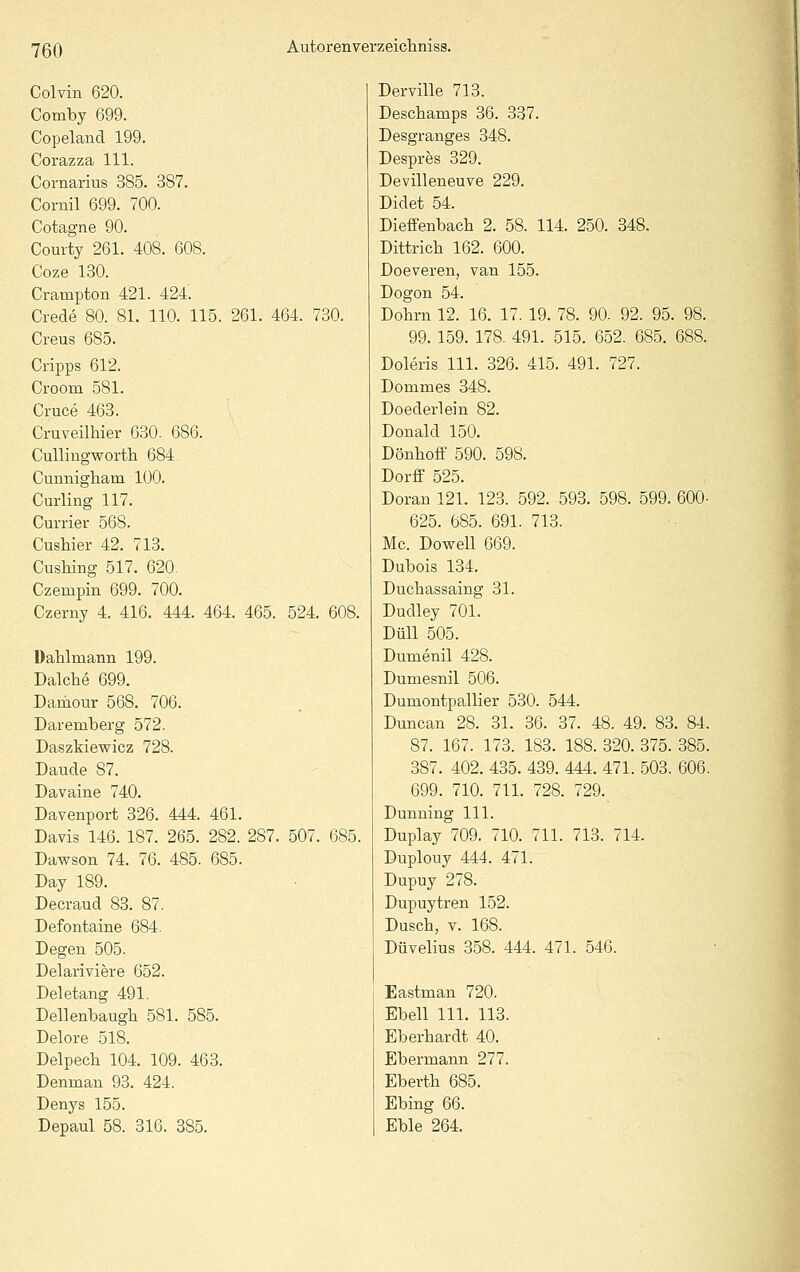 Colvin 620. Comby 699. Copeland 199. Corazza 111. Cornarius 385. 387. Cornil 699. 700. Cotagne 90. Courty 261. 408. 608. Coze 130. Crampton 421. 424. Crede 80. 81. 110. 115. 261. 464. 730. Creus 685. Gripps 612. Croom 581. Cruce 463. Cruveilhier 630. 686. Cullingworth 684. Cunnigliam 100. Curling 117. Currier 568. Cushier 42. 713. CusMng 517. 620. Czempin 699. 700. Czerny 4. 416. 444. 464. 465. 524. 608. üahlmann 199. Dalche 699, Damour 568. 706. Daremberg 572. Daszkiewicz 728. Daude 87. Davaine 740. DaYenport 326. 444. 461. Davis 146. 187. 265. 282. 287. 507. 685. Dawson 74. 76. 485. 685. Day 189. Decraud 83. 87. Defontaine 684. Degen 505. Delariviere 652. Deletang 491. Dellenbaugh 581. 585. Delore 518. Delpecb 104. 109. 463. Denman 93. 424. Denys 155. Depaul 58. 316. 385. Derville 713. Descbamps 36. 337. Desgranges 348. Despres 329. Devilleneuve 229. Didet 54. Dieffenbacli 2. 58. 114. 250. 348. Dittrich 162. 600. Doeveren, van 155. Dogon 54. Dohrn 12. 16. 17. 19. 78. 90- 92. 95. 98. 99. 159. 178. 491. 515. 652. 685. 688. Doleris 111. 326. 415. 491. 727. Dommes 348. Doederlein 82. Donald 150. Dönhoff 590. 598. Dorff 525. Doran 121. 123. 592. 593. 598. 599. 600- 625. 685. 691. 713. Mc. Dowell 669. Dubois 134. Duchassaing 31. Dudley 701. DüU 505. Dumenil 428. Dumesnil 506. Dumontpallier 530. 544. Duncan 28. 31. 36. 37. 48. 49. 83. 84. 87. 167. 173. 183. 188. 320. 375. 385. 387. 402. 435. 439. 444. 471. 503. 606. 699. 710. 711. 728. 729. Dunning 111. Duplay 709. 710. 711. 713. 714. Duplouy 444. 471. Dupuy 278. Dupuytren 152. Dusch, V. 168. Düvelius 358. 444. 471. 546. Eastman 720. Ebell 111. 113. Eberhardt 40. Ebermann 277. Eberth 685. Ebing 66. Eble 264.