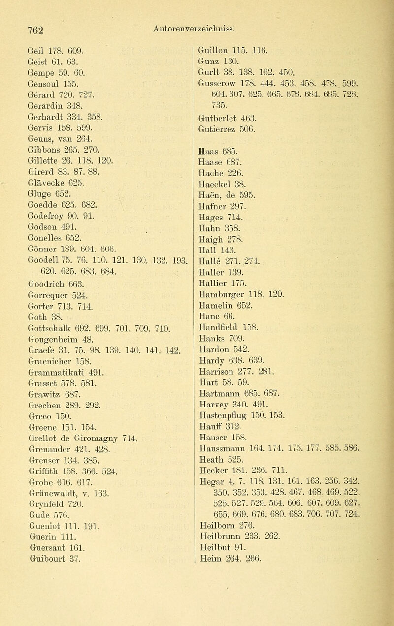 Geil 178. 609. Geist 61. 63. Gempe 59. 60. Gensoul 155. Gerard 720. 727. Gerardin 348. Gerhardt 334. 358. Gervis 158. 599. Geuns, van 264. Gibbons 265. 270. Gillette 26. 118. 120. Girerd 83. 87. 88. Glävecke 625. Gluge 652. Goedde 625. 682. Godefroy 90. 91. Godson 491. Gonelles 652. Gönner 189. 604. 606. Goodell 75. 76. 110. 121. 130. 132. 193. 620. 625. 683. 684. Goodricli 663. Gorrequer 524. Gorter 713. 714. Gotli 38. Gottschalk 692. 699. 701. 709. 710. Gougenheim 48. Graefe 31. 75. 98. 139. 140. 141. 142. Graenicher 158. Grammatikati 491. Grasset 578. 581. Grawitz 687. Grecben 289. 292. Greco 150. Greene 151. 154. Grellot de Giromagny 714. Grenander 421. 428. Grenser 134. 385. Griffith 158. 366. 524. Grohe 616. 617. Grünewaldt, v. 163. Grynfeld 720. Gude 576. Gueniot 111. 191. Guerin 111. Guersant 161. Guibourt 37. Guillon 115. 116. Gunz 130. Gurlt 38. 138. 162. 450. Gusserow 178. 444. 453. 458. 478. 599. 604. 607. 625. 665. 678. 684. 685. 728. 735. Gutberiet 463. Gutierrez 506. Haas 685. Haase 687. Hacbe 226. Haeckel 38. Haen, de 595. Hafner 297. Hages 714. Hahn 358. Haigh 278. Hall 146. Halle 271. 274. Haller 139. Hallier 175. Hamburger 118. 120. Hamelin 652. Hanc 66. Handfield 158. Hanks 709. Hardon 542. Hardy 638. 639. Harrison 277. 281. Hart 58. 59. Hartmann 685. 687. Harvey 340. 491. Hastenpflug 150. 153. Hauff 312. Hauser 158. Haussmann 164. 174. 175. 177. 585. 586. Heath 525. Hecker 181. 236. 711. Hegar 4. 7. 118. 131. 161. 163. 256. 342. 350. 352. 353. 428. 467. 468. 469. 522. 525. 527. 529. 564. 606. 607. 609. 627. 655. 669. 676. 680. 683. 706. 707. 724. Heilborn 276. Heilbrunn 233. 262. Heilbut 91. Heim 264. 266,