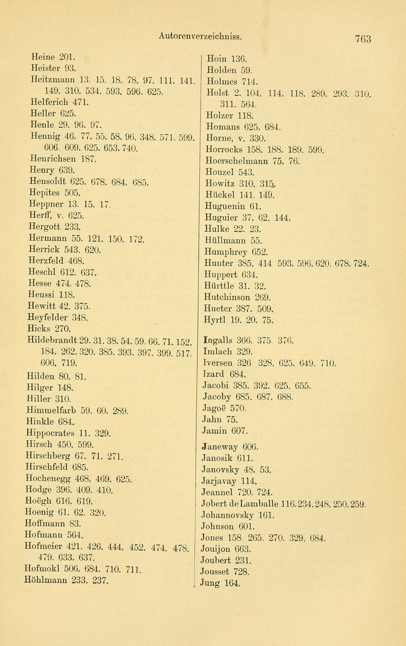 Heine 201. Heister 93. Heitzmann 13. 15. 18. 78. 97. 111. 141. 149. 310. 534. 593. 596. 625. Helferich 471. Heller 625. Henle 29. 96. 97. Hennig 46. 77. 55. 58. 96. 348. 571. 599. 606. 609. 625. 653. 740. Henrichsen 187. Henry 639. Hensoldt 625. 678. 684. 685. Hepites 505. Heppner 13. 15. 17. Herff, V. 625. Hergott 233. Hermann 55. 121. 150. 172. Herrick 543. 620. Herzfeld 468. HescM 612. 637. Hesse 474. 478. Heussi 118. He Witt 42. 375. Heyfelder 348. Hicks 270. Hildebrandt 29. 31. 38. 54. 59. 66. 71.152. 184. 262. 320. 385. 393. 397. 399. 517. 606. 719. Hilden 80. 81. Hilger 148. Hiller 310. Himmelfarb 59. 60. 289. Hinkle 684. Hippocrates 11. 329. Hirsch 450. 599. Hirschberg 67. 71. 271. Hirschfeld 685. Hoehenegg 468. 469. 625. Hodge 396. 409. 410. Hoegh 616. 619. Hoenig 61. 62. 320. Hoffmann 83. Hofmann 564. Hofmeier 421. 426. 444. 452. 474. 478 479. 633. 637. Hofmokl 506. 684. 710. 711. Höhlmann 233. 237. Hoin 136. Holden 59. Holmes 714. Holst 2. 104. 114. 118. 289. 293. 310. 311. 564. Holzer 118. Homans 625. 684. Hörne, v. 330. Horrocks 158. 188. 189. 599. Hoerschelmann 75. 76. Houzel 543. Howitz 310. 314. Hückel 141. 149. Huguenin 61. Huguier 37. 62. 144. Hulke 22. 23. Hüllmann 55. Humphrey 652. Hunter 385. 414 593. 596. 620. 678. 724. Huppert 634. Hürttle 31. 32. Hutchinson 269. Hueter 387. 509. Hyrtl 19. 20. 75. Ingalls 366. 375. 376. Imlach 329. iTersen 326 328. 625. 649. 710. Izard 684. Jacobi 385. 392. 625. 655. Jacoby 685. 687. 688. Jagoe 570. Jahn 75. Jamin 607. Janeway 606. Janosik 611. Janovsky 48. 53. Jarjavay 114. Jeannel 720. 724. Jobert deLamballe 116.234.248. 250.259. Johannovsky 161. Johnson 601. Jones 158. 265. 270. 329. 684. Jouijon 663. Joubert 231. Jousset 728. Jung 164.