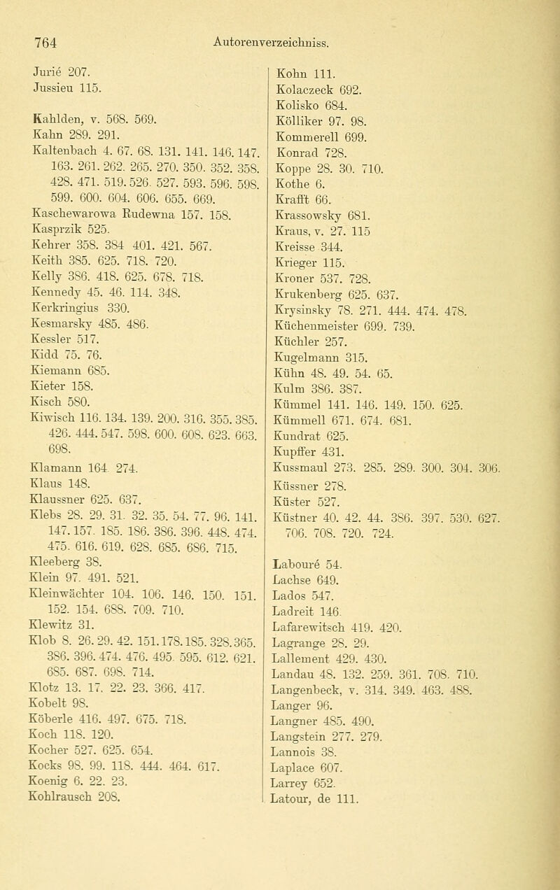 Jurie 207. Jussieu 115. RaMden, v. 568. 569. Kalm 289. 291. Kaltenbach 4. 67. 68. 131. 141. 146.147. 163. 261. 262. 265. 270. 350. 352. 358. 428. 471. 519. 526. 527. 593. 596. 598. 599. 600. 604. 606. 655. 669. Kasclaewarowa Rudewna 157. 158. Kasprzik 525. Kehrer 358. 384 401. 421. 567. Keith 385. 625. 718. 720. Kelly 386. 418. 625. 678. 718. Kennedy 45. 46. 114. 348. Kerkringius 330. Kesmarsky 485. 486. Kessler 517. Kidd 75. 76. Kiemann 685. Kieter 158. Kisch 580. Kiwiscli 116.134. 139. 200. 316. 355. 385. 426. 444. 547. 598. 600. 608. 623. 663 698, Klamann 164. 274. Klaus 148. Klaussner 625. 637. Klebs 28. 29. 31. 32. 35. 54. 77. 96. 141. 147.157. 185. 186. 386. 396. 448. 474. 475. 616. 619. 628. 685. 686. 715. Kleeberg 38. Klein 97. 491. 521. Kleinpächter 104. 106. 146. 150. 151. 152. 154. 688. 709. 710. Klewitz 31. Klob 8. 26.29.42. 151.178.185.328.365. 386. 396. 474. 476. 495. 595. 612. 621. 685. 687. 698. 714. Klotz 13. 17. 22. 23. 366. 417. Kobelt 98. Köberle 416. 497. 675. 718. Koch 118. 120. Kocher 527. 625. 654. Kocks 98. 99. 118. 444. 464. 617. Koenig 6. 22. 23. Kohkausch 208. Kohn 111. Kolaczeck 692. Kolisko 684. Kölliker 97. 98. Kommerell 699. Konrad 728. Koppe 28. 30. 710. Kothe 6. Krafft 66. Krassowslry 681. Kraus, v. 27. 115 Kreisse 344. Krieger 115. Kroner 537. 728. Krukenberg 625. 637. Krysinsky 78. 271. 444. 474. 478. Küchenmeister 699. 739. Küchler 257. Kugelmann 315. Kühn 48. 49. 54. 65. Kulm 386. 387. Kümmel 141. 146. 149. 150. 625. Kümmell 671. 674. 681. Kundrat 625. Kupffer 431. Kussmaul 273. 285. 289. 300. 304. 306. Küssner 278. Küster 527. Küstner 40. 42. 44. 386. 397. 530. 627. 706. 708. 720. 724. Laboure 54. Lachse 649. Lados 547. Ladreit 146. Lafarewitsch 419. 420. Lagi-ange 28. 29. Lailement 429. 430. Landau 48. 132. 259. 361. 708. 710. Langenbeck, v. 314. 349. 463. 488. Langer 96. Langner 485. 490, Langstein 277. 279. Lannois 38. Laplace 607. Larrey 652. Latour, de 111.