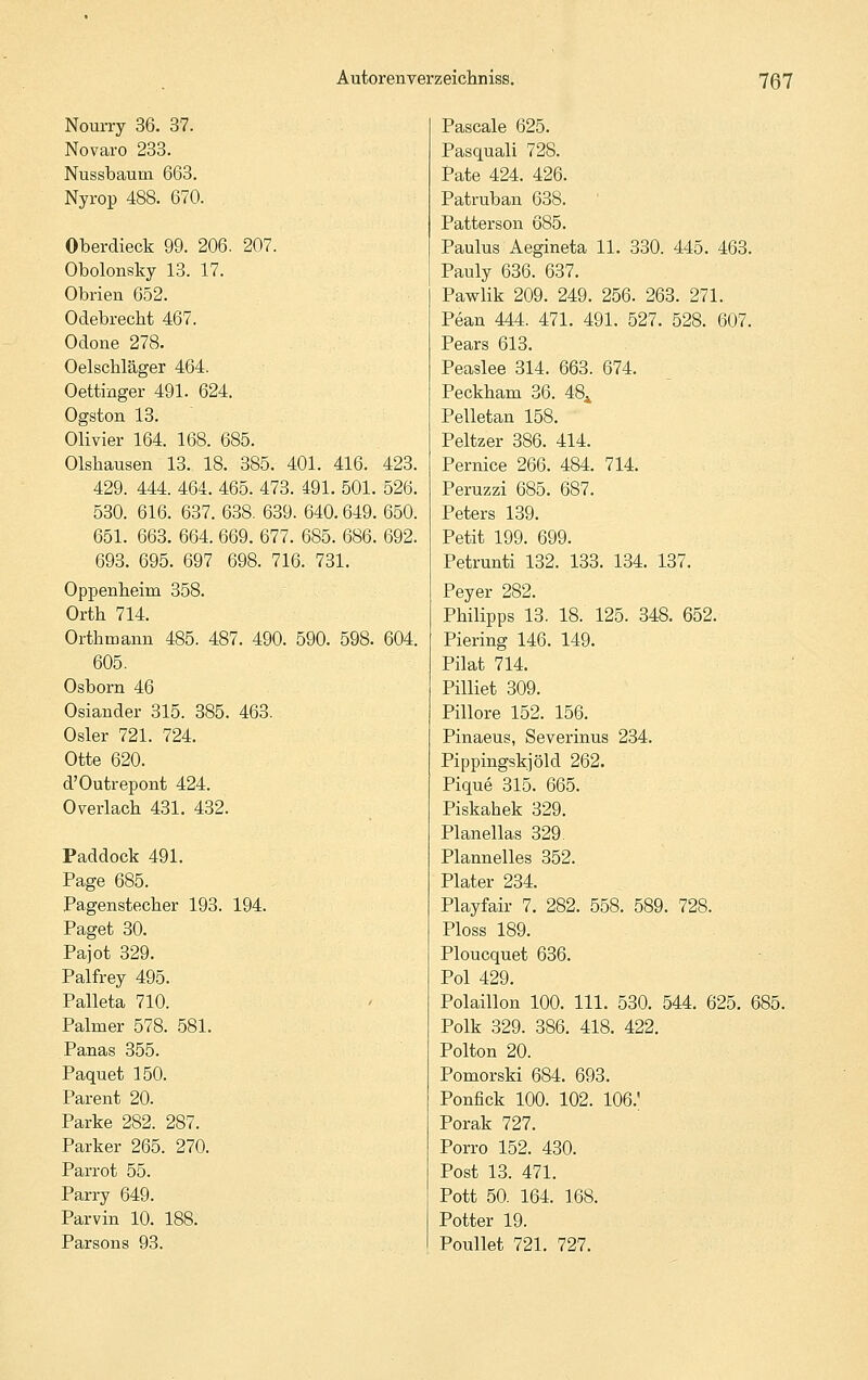 Nourry 36. 37. Novaro 233. Nussbaum 663. Nyrop 488. 670. Oberdieck 99. 206. 207. Obolonsky 13. 17. Obrien 652. Odebrecht 467. Odone 278. Oelschläger 464. Oettinger 491. 624. Ogston 13. Olivier 164. 168. 685. Olsbausen 13. 18. 385. 401. 416. 423. 429. 444. 464. 465. 473. 491. 501. 526. 530. 616. 637. 638. 639. 640. 649. 650. 651. 663. 664. 669. 677. 685. 686. 692. 693. 695. 697 698. 716. 731. Oppenheim 358. Orth 714. Orthmann 485. 487. 490. 590. 598. 604. 605. Osborn 46 Oslander 315. 385. 463. Osler 721. 724. Otte 620. d'Outrepont 424. 0 verlach 431. 432. Paddock 491. Page 685. Pagenstecher 193. 194. Paget 30. Pajot 329. Palfrey 495. Palleta 710. Palmer 578. 581. Panas 355. Paquet 150. Parent 20. Parke 282. 287. Parker 265. 270. Parrot 55. Parry 649. Parvin 10. 188. Parsons 93. Pascale 625. Pasquali 728. Pate 424. 426. Patruban 638. Patterson 685. Paulus Aegineta 11. 330. 445. 463. Pauly 636. 637. Pawlik 209. 249. 256. 263. 271. Pean 444. 471. 491. 527. 528. 607. Pears 613. Peaslee 314. 663. 674. Peckham 36. 48^ Pelletan 158. Peltzer 386. 414. Pernice 266. 484. 714. Peruzzi 685. 687. Peters 139. Petit 199. 699. Petrunti 132. 133. 134. 137. Peyer 282. Philipps 13. 18. 125. 348. 652. Piering 146. 149. Pilat 714. Pilliet 309. Pillore 152. 156. Pinaeus, Severinus 234. Pippingskjöld 262. Pique 315. 665. Piskahek 329. Planellas 329. Plannelles 352. Plater 234. Playfair 7. 282. 558. 589. 728. Ploss 189. Ploucquet 636. Pol 429. Polaillon 100. 111. 530. 544. 625. 685. Polk 329. 386. 418. 422. Polton 20. Pomorski 684. 693. Ponfick 100. 102. 106. Porak 727. Porro 152. 430. Post 13. 471. Pott 50. 164. 168. Potter 19. Poullet 721. 727.