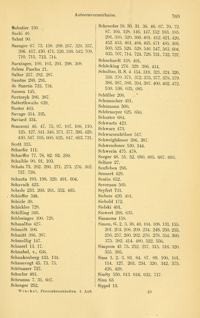Sabatier 130. Sachi 46. Sahut 90. Saenger 67. 73. 158. 209. 267. 329. 357. 386. 417. 430. 471. 526. 538. 542. 709. 710. 711. 713. 714. Saexinger, 100. 103. 291. 298. 308. Salem Pascha 21. Salter 257. 282. 287. Samtos 289. 291. de Sanctis 733. 734. Sanson 145. Saxtorph 386. 387. Sattertliwaite 639. Sauter 463. Savage 314. 335. Saviard 334. Scanzoni 46. 47. 75. 97. 107. 108. 110. 125. 127. 341. 346. 371. 377. 396. 429. 430. 547. 595. 600. 635. 647. 663. 731. Scott 315. Schaefer 111. Schaeffer 77. 78. 82. 83. 289. Schaible 90. 91. 103. Schatz 73. 262. 266. 271. 273. 276. 302. 737. 738. Schauta 193. 198. 329. 491. 604. Schavnik 423. Schede 233. 260. 261. 352. 465. Schieffer 348. Schiele 30. Schickler 728. Schilling 346. Schlesinger 100. 728. Schmalfus 427. Schmidt 506. Schmitt 386. 387. Schmollig 147. Schmorl 13. 17. Schnabel, v., 636. Schnakenberg 133. 134. Schneevogt 45. 73. 75. Schönauer 727. Schorler 491. Schramm 7. 31. 607. Schreger 252. Winckel, Frauenkrankheiten. 2. Aufl. Schroeder 18. 30. 31. 36. 46. 67. 70. 72. 87. 104. 128. 146. 147. 152. 163. 185. 291. 310. 320. 366. 401. 412. 421. 426. 452. 453. 461. 464. 465. 471 485. 495. 500. 525. 526. 528. 546. 547. 563. 604. 635. 707. 714. 724. 729. 731. 732. 737. Schuchardt 158. 491. Schücking 276. 329. 386. 414. Schnitze, B. S. 4. 154. 319. 321. 324. 326. 336. 370. 371. 372. 375. 377. 378. 379. 386. 387. 388. 394. 397. 400. 402. 472. 530. 536. 635. 685. SchüUer 206. Schumacher 491. Schumann 500. Schürmeyer 625. 650. Schuster 684. Schwartz 423. Schwarz 473. Schwarzenhölzer 517. Schweighäuser 386. 387. Schwendener 530. 544. Schwerin 475. 478. Seeger 48. 51. 52. 680. 685. 687. 693. Seltzer 27. Senfleben 266. Sennert 429. Seutin 652. Severanu 505. Seyfert 731. Siebers 420. 491. Siebold 172. Sielski 401. Siewert 266. 635. Simmons 158. Simon, G. 2. 3. 38. 40. 104. 108. 131.155. 201. 203. 208. 209. 234. 248. 250. 255. 256. 257. 260. 262. 270. 278. 354. 360. 375. 382. 414. 480. 522. 556. Simpson 45 75. 252. 257. 315. 316. 320. 355. 385. Sims 1. 2. 3. 83. 84. 87. 89. 100. 101. 114. 127. 203. 234. 320. 342. 375. 426. 428. Sinety 550. 613 616. 632. 717. Sinn 63. Sippel 13. 49
