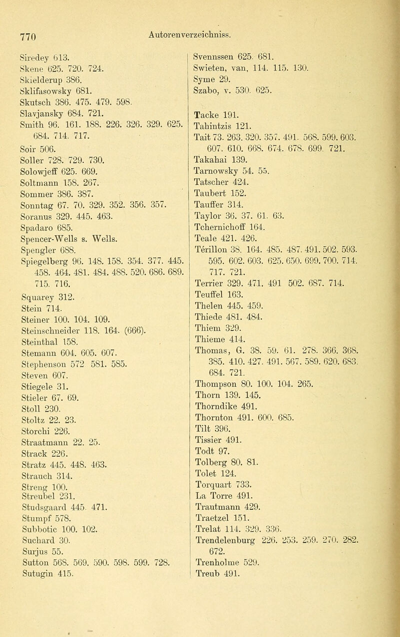 Siredey 613. Skene 625. 720. 724. Skielderup 386. Öklifasowsky 681. Skutsch 386. 475. 479. 598. Slavjansky 684. 721. Smitli 96. 161. 188. 226. 326. 329. 625. 684. 714. 717. Soir 506. Soller 728. 729. 730. Solowjeff 625. 669. Soltniann 158. 267. Sommer 386. 387. Sonntag 67. 70. 329. 352. 356. 357. Soranus 329. 445. 463. Spadaro 685. Spencer-Wells s. Wells. Spengler 688. Spiegelberg 96. 148. 158. 354. 377. 445. 458. 464. 481. 484. 488. 520. 686. 689. 715. 716. Squarey 312. Stein 714. Steiner 100. 104. 109. Steinschneider 118. 164. (666). Steinthal 158. Stemann 604. 605. 607. Stephenson 572 581. 585. Steven 607. Stiegele 31. Stieler 67. 69. Stoll 230. Stoltz 22. 23. Storchi 226. Straatmann 22. 25. Strack 226. Stratz 445. 448. 463. Strauch 314. Streng 100. Streubel 231. Studsgaard 445. 471. Stumpf 578. Subbotic 100. 102. Suchard 30. Surjus 55. Sutton 568. 569. 590. 598. 599. 728. Sutugin 415. Svennssen 625. 681. Swieten, van, 114. 115. 130. Syme 29. Szabo, V. 530. 625. . Tacke 191. Tahintzis 121. Tait 73. 263. 320. 357. 491. 568. 599. 603. 607. 610. 668. 674. 678. 699. 721. Takahai 139. TarnoviTsky 54. 5-5. Tatscher 424. Taubert 152. Tauffer 314. Taylor 36. 37. 61. 63. Tchernichoff 164. Teale 421. 426. Terillon 38. 164. 485. 487. 491. 502. 593. 595. 602. 603. 625. 650. 699. 700. 714. 717. 721. Terrier 329. 471. 491 502. 687. 714. Teuffei 163. Thelen 445. 459. Thiede 481. 484. Thiem 329. Thieme 414. Thomas, G. 38. 59. 61. 278. 366. 368. 385. 410. 427. 491. 567. 589. 620. 683. 684. 721. Thompson 80. 100. 104. 265. Thorn 139. 145. Thorndike 491. Thornton 491. 600. 685. Tilt 396. Tissier 491. Todt 97. Tolberg 80. 81. Tolet 124. Torquart 733. La Torre 491. Trautmann 429. Traetzel 151. Trelat 114. 329. 336. Trendelenburg 226. 253. 259. 270. 282. 672. Trenholme 529. Treub 491.