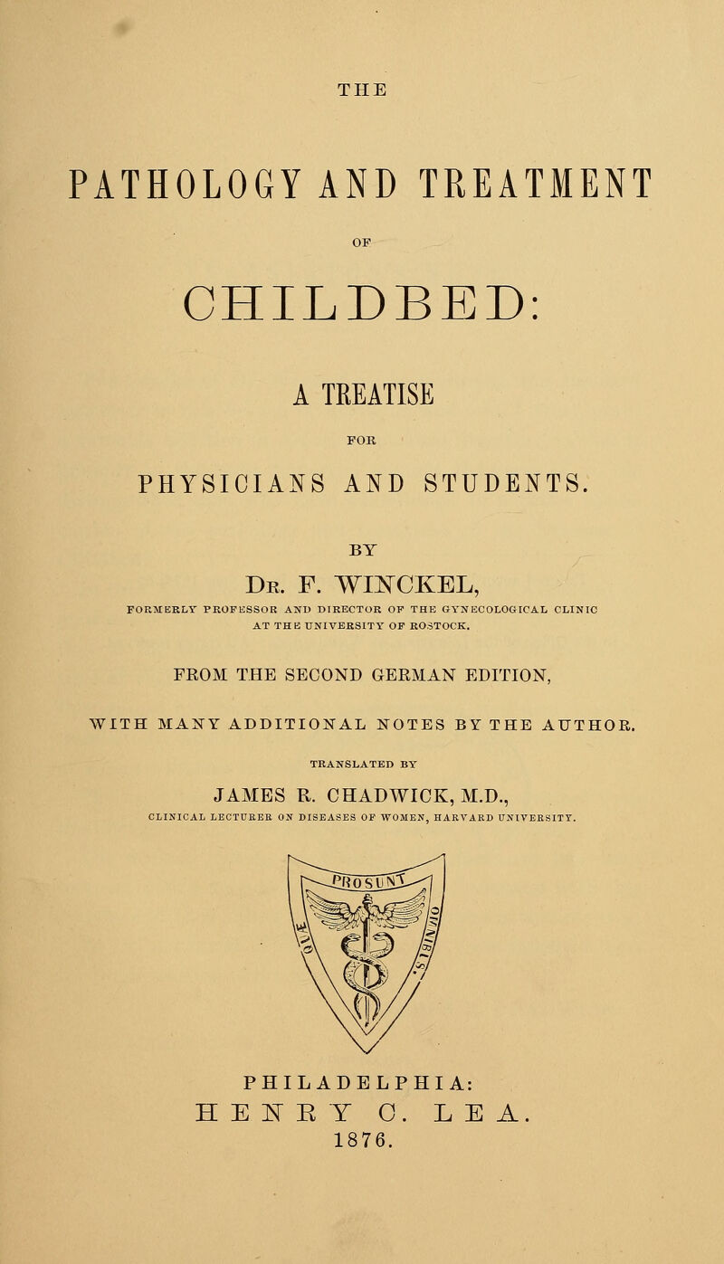 THE PATHOLOGY AND TREATMENT OF CHILDBED: A TREATISE FOK PHYSICIANS AND STUDENTS. BY Dr. F. WII^CKEL, FORMERLY PROFESSOR AND DIRECTOR OF THE GYNECOLOGICAL CLINIC AT THE UNIVERSITY OF ROSTOCK. FROM THE SECOND GERMAN EDITION, WITH MAJSTY ADDITIONAL NOTES BY THE AUTHOR. TRANSLATED BY JAMES R. CHADWICK, M.D., CLINICAL LECTUEEK ON DISEASES OF WOMEN, HARVARD UNIVERSITY. PHILADELPHIA: HEEEY 0. LEA. 1876.