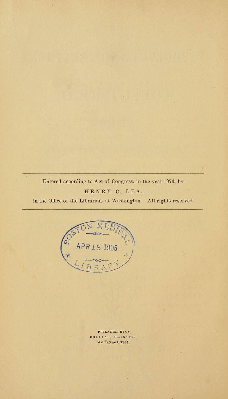 Entered according to Act of Congress, in the year 1876, by HENRY C. LEA, in the Office of the Librarian, at Washins-ton. All rights reserved. PHILADELPHIA : COLLINS, PRINTER, 705 Jayne Street.