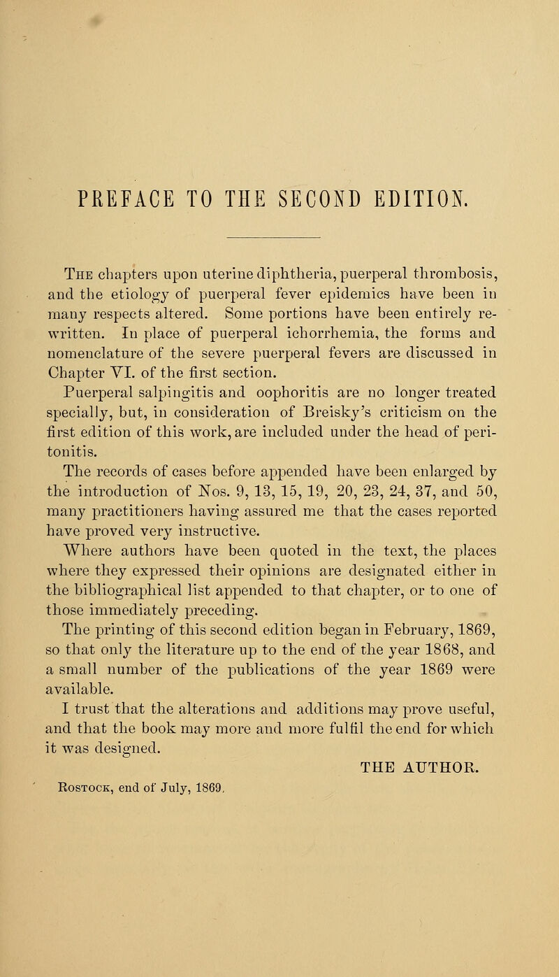 The chapters upon uterine diphtheria, puerperal thrombosis, and the etiology of puerperal fever epidemics have been in many respects altered. Some portions have been entirely re- written. In place of puerperal ichorrhemia, the forms and nomenclature of the severe puerperal fevers are discussed in Chapter YI. of the first section. Puerperal salpingitis and oophoritis are no longer treated specially, but, in consideration of Breisky's criticism on the first edition of this work, are included under the head of peri- tonitis. The records of cases before appended have been enlarged by the introduction of Nos. 9, 13, 15, 19, 20, 23, 24, 37, and 50, many practitioners having assured me that the cases reported have proved very instructive. Where authors have been quoted in the text, the places where they expressed their opinions are designated either in the bibliographical list appended to that chapter, or to one of those immediately preceding. The printing of this second edition began in February, 1869, so that only the literature up to the end of the year 1868, and a small number of the publications of the year 1869 were available. I trust that the alterations and additions may prove useful, and that the book may more and more fulfil the end for which it was designed. THE ArTHOR. Rostock, end of July, 1869.