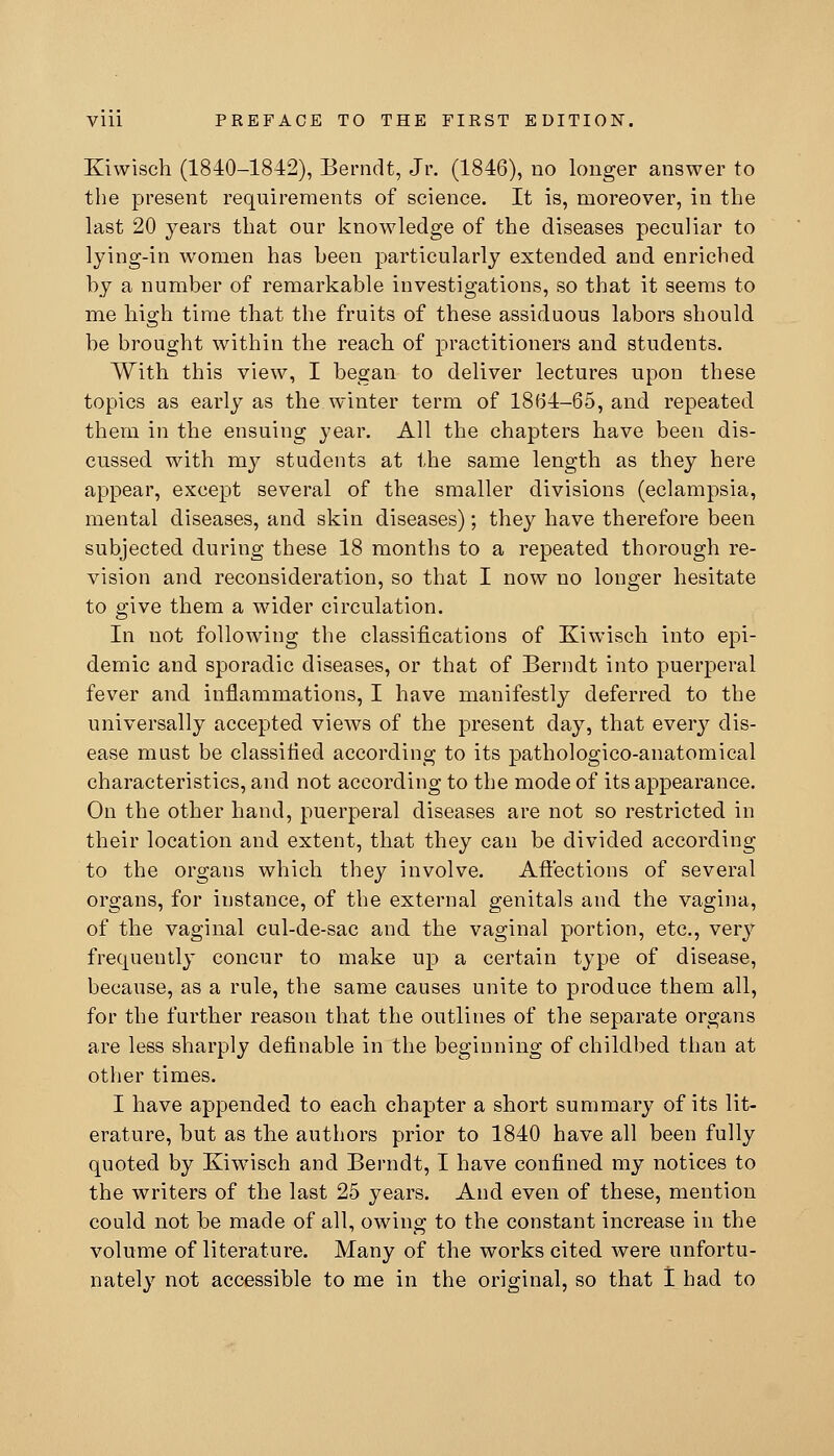 Kiwisch (1840-1842), Berndt, Jr. (1846), no longer answer to the present requirements of science. It is, moreover, in the last 20 years that our knowledge of the diseases peculiar to lying-in women has been particularly extended and enriched by a number of remarkable investigations, so that it seems to me bigh time that the fruits of these assiduous labors should be brought within the reach of practitioners and students. With this view, I began to deliver lectures upon these topics as early as the winter term of 1864-65, and repeated them in the ensuing year. All the chapters have been dis- cussed with my students at the same length as they here appear, except several of the smaller divisions (eclampsia, mental diseases, and skin diseases); they have therefore been subjected during these 18 months to a repeated thorough re- vision and reconsideration, so that I now no longer hesitate to give them a wider circulation. In not following the classifications of Kiwisch into epi- demic and sporadic diseases, or that of Berndt into puerperal fever and inflammations, I have manifestly deferred to the universally accepted views of the present day, that every dis- ease must be classified according to its pathologico-anatomical characteristics, and not according to the mode of its appearance. On the other hand, puerperal diseases are not so restricted in their location and extent, that they can be divided according to the organs which they involve. Aft'ections of several organs, for instance, of the external genitals and the vagina, of the vaginal cul-de-sac and the vaginal portion, etc., very frequently concur to make up a certain type of disease, because, as a rule, the same causes unite to produce them all, for the further reason that the outlines of the separate organs are less sharply definable in the beginning of childbed than at other times. I have appended to each chapter a short summary of its lit- erature, but as the authors prior to 1840 have all been fully quoted by Kiwisch and Berndt, I have confined my notices to the writers of the last 25 years. And even of these, mention could not be made of all, owing to the constant increase in the volume of literature. Many of the works cited were unfortu- nately not accessible to me in the original, so that 1 had to