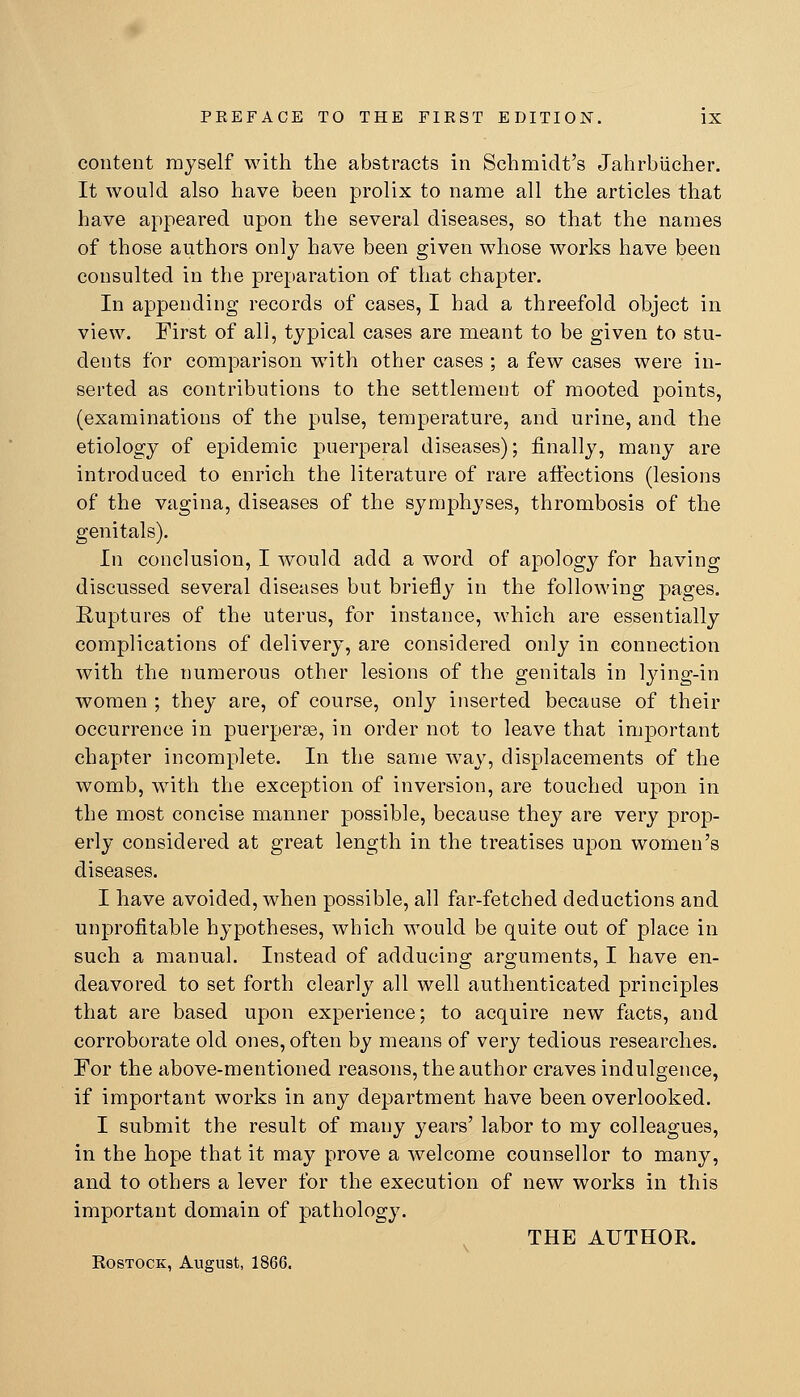 content myself with the abstracts in Schmidt's Jahrbiicher. It would also have been prolix to name all the articles that have appeared upon the several diseases, so that the names of those authors only have been given whose works have been consulted in the preparation of that chapter. In appending records of cases, I had a threefold object in view. First of all, tyj)ical cases are meant to be given to stu- dents for comparison with other cases ; a few cases were in- serted as contributions to the settlement of mooted points, (examinations of the pulse, temperature, and urine, and the etiology of epidemic puerperal diseases); finally, many are introduced to enrich the literature of rare afiections (lesions of the vagina, diseases of the symphyses, thrombosis of the genitals). Ln conclusion, I w^ould add a word of apology for having discussed several diseases but briefly in the following pages. Ruptures of the uterus, for instance, which are essentially complications of delivery, are considered only in connection with the numerous other lesions of the genitals in lying-in women ; they are, of course, only inserted because of their occurrence in puerperas, in order not to leave that important chapter incomplete. In the same way, displacements of the womb, with the exception of inversion, are touched upon in the most concise manner possible, because they are very prop- erly considered at great length in the treatises upon women's diseases. I have avoided, when possible, all far-fetched deductions and unprofitable hypotheses, which would be quite out of place in such a manual. Instead of adducing arguments, I have en- deavored to set forth clearly all well authenticated principles that are based upon experience; to acquire new facts, and corroborate old ones, often by means of very tedious researches. For the above-mentioned reasons, the author craves indulgence, if important works in any department have been overlooked. I submit the result of many years' labor to my colleagues, in the hope that it may prove a welcome counsellor to many, and to others a lever for the execution of new works in this important domain of pathology. ^ THE AUTHOR. Rostock, August, 1866.