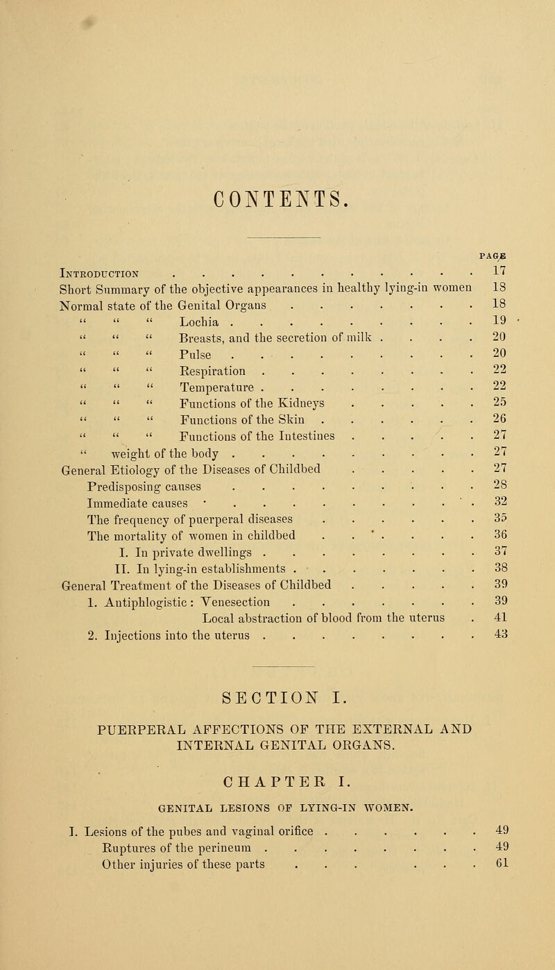 CONTENTS. Introduction • • Short Summary of the objective appearances in healthy lying-in women Normal state of the Genital Organs    Lochia ....    Breasts, and the secretion of milk    Pulse ....    Respiration    Temperature .    Functions of the Kidneys    Functions of the Skin    Functions of the Intestines  weight of the body .... General Etiology of the Diseases of Childbed Predisposing causes .... Immediate causes • The frequency of puerperal diseases The mortality of women in childbed I. In private dwellings . II. In lying-in establishments . General Treatment of the Diseases of Childbed 1. Antiphlogistic: Yenesection Local abstraction of blood from the uterus 2. Injections into the uterus ....... PAGyB 17 18 18 19 20 20 22 22 2.5 26 27 27 27 28 32 35 86 37 38 39 39 41 43 SECTIO]^ I. PUEEPERAL AFFECTIONS OF THE EXTERNAL AND INTERNAL GENITAL ORGANS. CHAPTER I. GENITAL LESIONS OP LYING-IN WOMEN. I. Lesions of the pubes and vaginal orifice Ruptures of the perineum . Other injuries of these parts 49 49 61