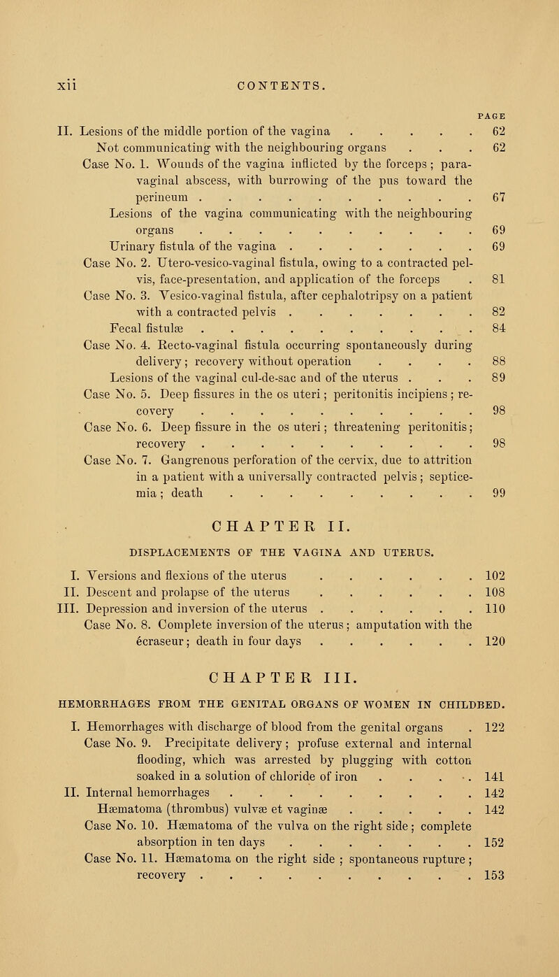 PAGE II. Lesions of the middle portion of the vagina 62 Not communicating with the neighbouring organs ... 62 Case No. 1. Wounds of the vagina inflicted by the forceps ; para- vaginal abscess, with burrowing of the pus toward the perineum . . 67 Lesions of the vagina communicating with the neighbouring organs 69 Urinary fistula of the vagina 69 Case No. 2. Utero-vesico-vaginal fistula, owing to a contracted pel- vis, face-presentation, and application of the forceps . 81 Case No. 3. Vesico-vaginal fistula, after cephalotripsy on a patient with a contracted pelvis 82 Fecal fistulse .84 Case No. 4. Eecto-vaginal fistula occurring spontaneously during delivery; recovery without operation .... 88 Lesions of the vaginal cul-de-sac and of the uterus ... 89 Case No. 5. Deep fissures in the os uteri; peritonitis incipiens ; re- covery 98 Case No. 6. Deep fissure in the os uteri; threatening peritonitis; recovery 98 Case No. 7. Gangrenous perforation of the cervix, due to attrition in a patient with a universally contracted pelvis ; septice- mia ; death 99 CHAPTERII. DISPLACEMENTS OF THE VAGINA AND UTERUS. I. Versions and flexions of the uterus 102 II. Descent and prolapse of the uterus 108 III. Depression and inversion of the uterus 110 Case No. 8. Complete inversion of the uterus ; amputation with the 6craseur; death in four days 120 CHAPTER III. HEMORRHAGES FROM THE GENITAL ORGANS OE WOMEN IN CHILDBED. I. Hemorrhages with discharge of blood from the genital organs . 122 Case No. 9. Precipitate delivery; profuse external and internal flooding, which was arrested by plugging with cotton soaked in a solution of chloride of iron . . . ■ . 141 II. Internal hemorrhages . 142 Hsematoma (thrombus) vulvae et vaginae 142 Case No. 10. Hsematoma of the vulva on the right side ; complete absorption in ten days 152 Case No. 11. Hsematoma on the right side ; spontaneous rupture ; recovery 153