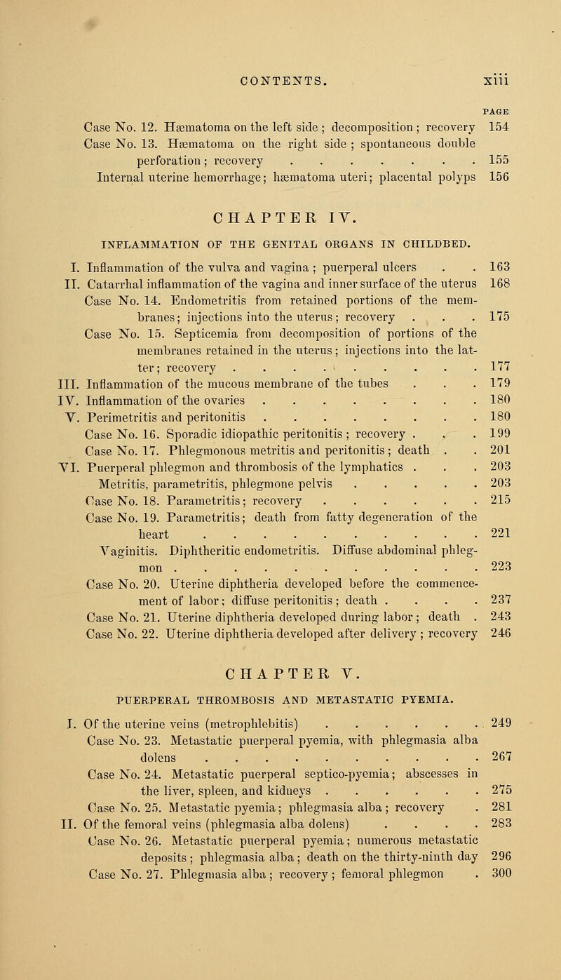 Case No. 12. Hsematoma on the left side ; decomposition ; recovery 154 Case No. 13. Hsematoma on the right side ; spontaneous double perforation; recovery 155 lutei'nal uterine hemorrhage; htematoma uteri; placental polyps 156 CHAPTER lY. INFLAMMATION OP THE GENITAL ORGANS IN CHILDBED. I. Inflammation of the vulva and vagina ; puerperal ulcers . . 163 II. Catarrhal inflammation of the vagina and inner surface of the uterus 168 Case No. 14. Endometritis from retained portions of the mem- branes; injections into the uterus; recovery . . . 175 Case No. 15. Septicemia from decomposition of portions of the membranes retained in the uterus ; injections into the lat- ter; recovery . . . 117 III. Inflammation of the mucous membrane of the tubes . . . 179 IV. Inflammation of the ovaries 180 Y. Perimetritis and peritonitis 180 Case No. 16. Sporadic idiopathic peritonitis ; recovery . . .199 Case No. 17. Phlegmonous metritis and peritonitis ; death . . 201 YI. Puerperal phlegmon and thrombosis of the lymphatics . . . 203 Metritis, parametritis, phlegmone pelvis . . . . . 203 Case No. 18. Parametritis; recovery 215 Case No. 19. Parametritis; death from fatty degeneration of the heart .......... 221 Vaginitis. Diphtheritic endometritis. Diffuse abdominal phleg- mon 223 Case No. 20. Uterine diphtheria developed before the commence- ment of labor; diffuse peritonitis ; death .... 237 Case No. 21. Uterine diphtheria developed during labor ; death . 243 Case No. 22. Uterine diphtheria developed after delivery ; recovery 246 II. CHAPTER Y. PUERPERAL THROMBOSIS AND METASTATIC PYEMIA. Of the uterine veins (metrophlebitis) 249 Case No. 23. Metastatic puerperal pyemia, with phlegmasia alba dolens 267 Case No. 24. Metastatic puerperal septico-pyemia; abscesses in the liver, spleen, and kidneys 275 Case No. 25. Metastatic pyemia; phlegmasia alba ; recovery . 281 Of the femoral veins (phlegmasia alba dolens) .... 283 Case No. 26. Metastatic puerperal pyemia; numerous metastatic deposits ; phlegmasia alba ; death on the thirty-ninth day 296 Case No. 27. Phlegmasia alba ; recovery ; femoral phlegmon . 300