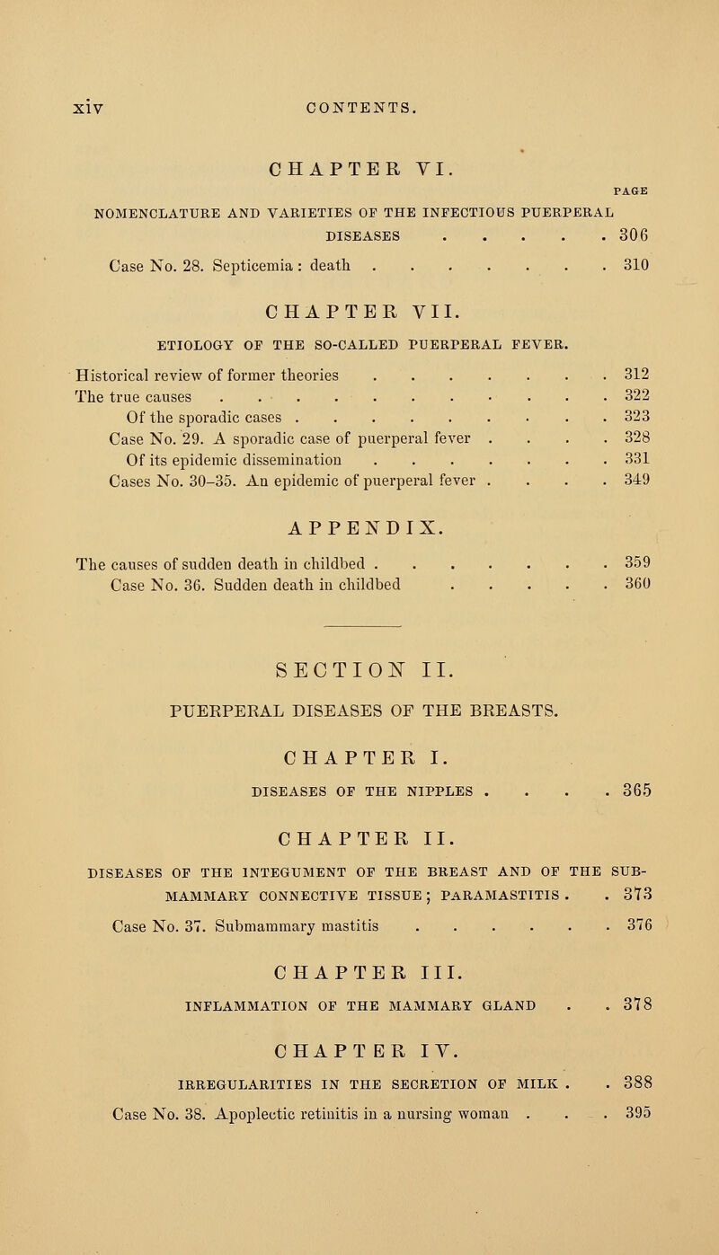 CHAPTER YI. PAGE NOMENCLATURE AND VARIETIES OF THE INFECTIOUS PUERPERAL DISEASES 306 Case No. 28. Septicemia: death . . ... . . . 310 CHAPTER VII. ETIOLOGY OP THE SO-CALLED PUERPERAL FEVER. Historical review of former theories 312 The true causes 322 Of the sporadic cases 323 Case No. 29. A sporadic case of puerperal fever .... 328 Of its epidemic dissemination 331 Cases No. 30-35. An epidemic of puerperal fever .... 349 APPENDIX. The causes of sudden death in childbed 359 Case No. 36. Sudden death in childbed 360 SECTIOlSr II. PUERPERAL DISEASES OF THE BREASTS. CHAPTER I. DISEASES OP THE NIPPLES . . . .365 CHAPTER II. DISEASES OP THE INTEGUMENT OF THE BREAST AND OP THE SUB- MAMMARY CONNECTIVE TISSUE ; PARAMASTITIS . . 373 Case No. 37. Submammary mastitis 376 CHAPTER III. INFLAMMATION OF THE MAMMARY GLAND . .378 CHAPT BR IV. IRREGULARITIES IN THE SECRETION OF MILK . . 388 Case No. 38. Apoplectic retinitis in a nursing woman . . ^ . 395
