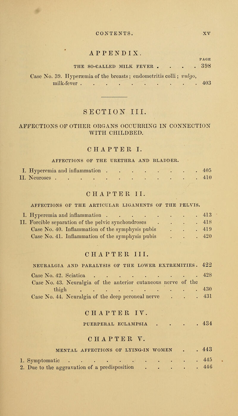 APPENDIX. PAGE THE SO-CALLED MILK FEVER .... 398 Case No. 39. Hypersemia of the breasts ; endometritis colli; vulgo, milk-fever 403 SECTIOIsr III. AFFECTIONS OF OTHER ORGANS OCCURRING IN CONNECTION WITH CHILDBED. CHAPTER I. AFFECTIONS OF THE URETHRA AND BLADDER. I. Hyperemia and inflammation . 405 II. Neuroses 410 CHAPTER II. AFFECTIONS OF THE ARTICULAR LIGAMENTS OF THE PELVIS. I. Hyperemia and inflammation ........ 413 II. Forcible separation of the pelvic synchondroses .... 418 Case No. 40. Inflammation of the symphysis pubis . . . 419 Case No. 41. Inflammation of the symphysis pubis . . . 420 CHAPTER III. NEURALGIA AND PARALYSIS OF THE LOWER EXTREMITIES . 422 Case No. 42. Sciatica 428 Case No. 43. Neuralgia of the anterior cutaneous nerve of the thigh 430 Case No. 44. Neuralgia of the deep peroneal nerve . . . 431 CHAPTER IT. PUERPERAL ECLAMPSIA .... 434 CHAPTER V. MENTAL AFFECTIONS OP LYING-IN WOMEN . . 443 1. Symptomatic 445 2. Due to the aggravation of a predisposition 446