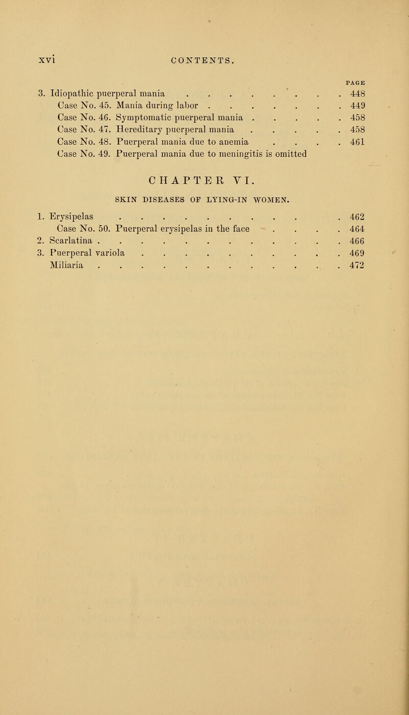 3. Idiopathic puerperal mania .... Case No. 45. Mania during labor . Case No. 46. Bymptoniatic puerperal mania . Case No. 47. Hereditary puerperal mania Case No. 48. Puerperal mania due to anemia Case No. 49. Puerperal mania due to meningitis is omitted PAGE 448 449 458 458 461 CHAPTER YI. SKIN DISEASES OP LYING-IN WOMEN. 1. Erysipelas . 462 Case No. 50. Puerperal erysipelas in the face .... 464 2. Scarlatina 466 3. Puerperal variola 469 Miliaria 472