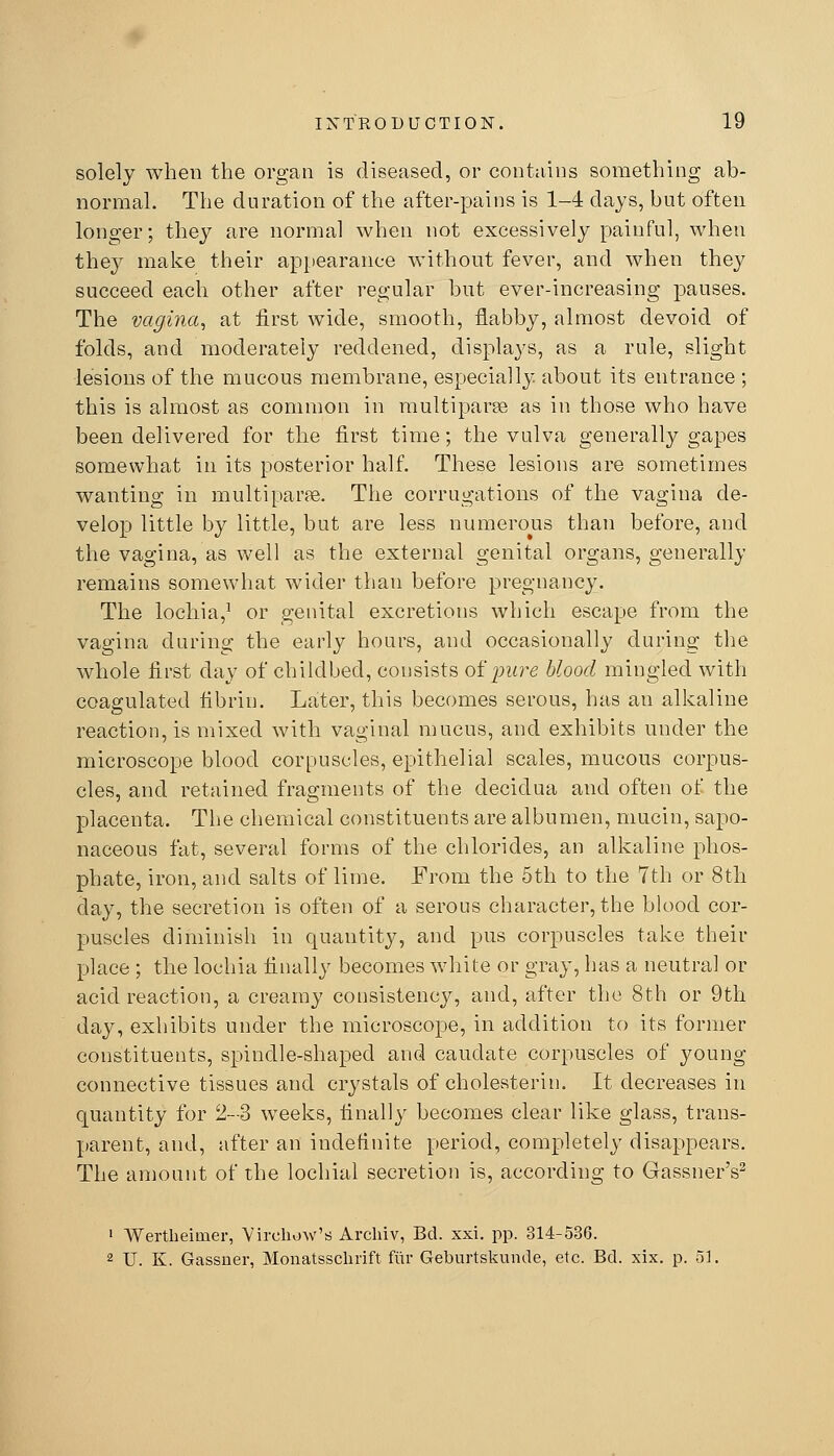 solely when the organ is diseased, or contains something ab- normal. The duration of the after-pains is 1-4 days, but often longer; they are normal when not excessively painful, when they make their apjjearance without fever, and when they succeed each other after regular but ever-increasing pauses. The vagina^ at first wide, smooth, flabby, almost devoid of folds, and moderately reddened, displays, as a rule, slight lesions of the mucous membrane, especially about its entrance ; this is almost as common in multiparse as in those who have been delivered for the first time; the vulva generally gapes somewhat in its posterior half. These lesions are sometimes wanting in multiparas. The corrugations of the vagina de- velop little by little, but are less numerous than before, and the vagina, as well as the external genital organs, generally remains somewhat wider than before pregnancy. The lochia,^ or genital excretions which escape from the vagina during the early hours, and occasionally during the whole first day of childbed, consists oipure blood mingled with coagulated fibrin. Later, this becomes serous, has an alkaline reaction, is mixed with vaginal mucus, and exhibits under the microscope blood corpuscles, epithelial scales, mucous corpus- cles, and retained fragments of the decidua and often of the placenta. The chemical constituents are albumen, mucin, sapo- naceous fat, several forms of the chlorides, an alkaline phos- phate, iron, and salts of lime. From the 5th to the 7th or 8th day, the secretion is often of a serous character, the blood cor- puscles diminish in quantity, and pus corpuscles take their place ; the lochia finally becomes white or gray, has a neutral or acid reaction, a creamy consistency, and, after the 8th or 9th day, exhibits under the microscope, in addition to its former constituents, spindle-shaped and caudate corpuscles of young connective tissues and crystals of cholesterin. It decreases in quantity for 2-3 weeks, finally becomes clear like glass, trans- parent, and, after an indefinite period, completely disappears. The amount of the lochial secretion is, according to GassnerV ' Wertheimer, Vircliow'rf Archiv, Bd. xxi. pp. 314-536. 2 U. K. Gassner, Monatsschrift fiir Geburtskunde, etc. Bd. xix. p. 5].