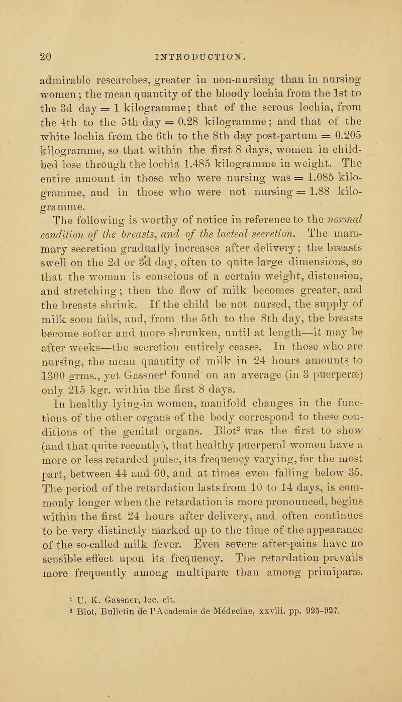 admirable researches, greater in non-nursing than in nursing women ; the mean quantity of the bloody lochia from the 1st to the 3d day = 1 kilogramme; that of the serous lochia, from the 4th to the 5th day = 0.28 kilogramme; and that of the white lochia from the 6th to the 8th day post-partum = 0.205 kilogramme, so that within the first 8 days, women in child- bed lose through the lochia 1.485 kilogramme in weight. The entire amount in those who were nursing was = 1.085 kilo- gramme, and in those who were not nursing = 1.88 kilo- gramme. The following is worthy of notice in reference to the normal condition of the breasts, and of the lacteal secretion. The mam- mary secretion graduall}^ increases after delivery; the breasts swell on the 2d or 3'd day, often to quite large dimensions, so that the woman is conscious of a certain weight, distension, and stretching; then the flow of milk becomes greater, and the breasts shrink. If the child be not nursed, the supply of milk soon fails, and, from the 5th to the 8th day, the breasts become softer and more shrunken, until at length—it may be after weeks—the secretion entirely ceases. In those who are nursing, the mean quantity of milk in 24 hours amounts to 1300 grms., yet Gassner^ found on an average (in 3 puerperfe) only 215 kgr. within the first 8 days. In healthy lying-in women, manifold changes in the func- tions of the other organs of the body correspond to these con- ditions of the genital organs. Blot^ was the first to show (and that quite recently), that healthy puerperal women have a more or less retarded pulse, its frequency varying, for the most part, between 44 and 60, and at times even falling below 35. The period of the retardation lasts from 10 to 14 days, is com- monly longer when the retardation is more pronounced, begins within the first 24 hours after delivery, and often coritinues to be very distinctly marked up to the time of the appearance of the so-called milk fever. Even severe- after-pains have no sensible effect upon its frequency. The retardation prevails more frequently among multipara than among primipar^. > U. K. Gassner, loc. cit. 2 Blot, Bulletin de TAcademie de Medecine, xxviii. pp. 925-927.