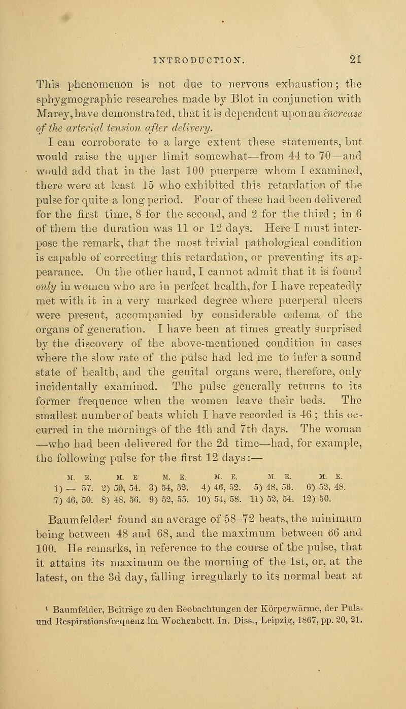 This phenomenon is not due to nervous exhaustion; the sphygmographic researches made by Blot in conjunction with Marey,have demonstrated, that it is dependent upon an increase of the arterial tension after delivery. I can corroborate to a large extent these statements, but would raise the upper limit somewhat—from 44 to 70—and would add that in the last 100 puerperse whom I examined, there were at least 15 who exhibited this retardation of the pulse for quite a long period. Four of these had been delivered for the first time, 8 for the second, and 2 for the third ; in 6 of them the duration was 11 or 12 days. Here I must inter- pose the remark, that the most trivial pathological condition is capable of correcting this retardation, or preventing its ap- pearance. On the other hand, I cannot admit that it is found 07ily in women who are in perfect health, for I have repeatedly met with it in a very marked degree where puerperal ulcers were present, accompanied by considerable oedema of the organs of generation. I have been at times greatly surprised by the discovery of the above-mentioned condition in cases where the slow rate of tlie pulse had led me to infer a sound state of health, and the genital organs were, therefore, only incidentally examined. The pulse generally returns to its former frequence when the women leave their beds. The smallest number of beats which I have recorded is 46 ; this oc- curred in the mornings of the 4th and 7th days. The woman —who had been delivered for the 2d time—had, for example, the following pulse for the first 12 days:— M. E. M. E M. E. M. E. M. E. M. E. 1) _ 57. 2) 50, 54. 3) 54, 52. 4) 46, 52. 5) 48, 56. 6) 52, 48. 7) 46, 50. 8) 48. 56. 9) 52, 55. 10) 54, 58. 11) 52, 54. 12) 50. Baumfelder^ found an average of 58-72 beats, the minimum being between 48 and 68, and the maximum between 66 and 100. He remarks, in reference to the course of the pulse, that it attains its maximum on the morning of the 1st, or, at the latest, on the 3d day, falling irregularly to its normal beat at ' Banmfelder, Beitrage zu den Beobaclitungen der Korperwarme, der Puls- und Respirationsfrequenz im Wochenbett. In. Diss., Leipzig, 1867, pp. 20, 21.