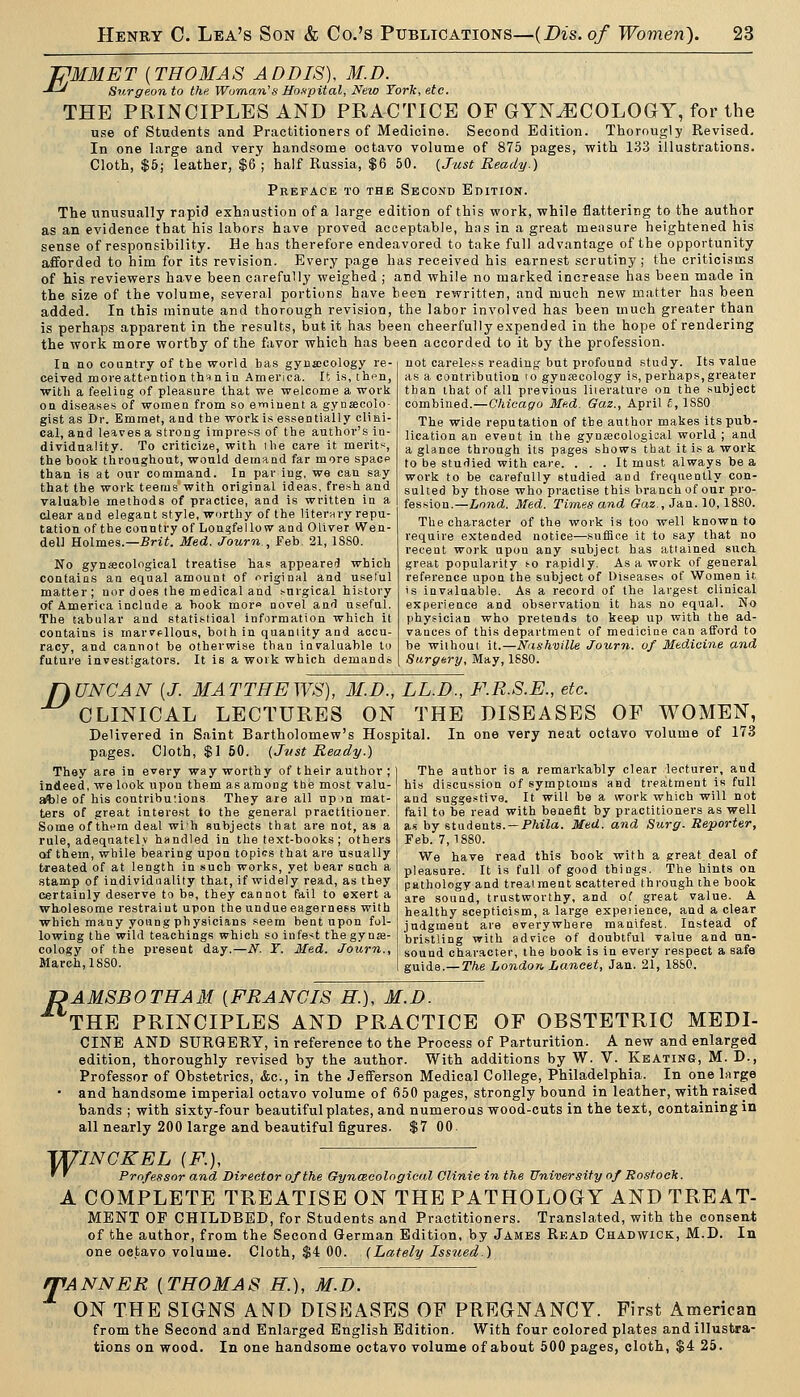 JPMMET [THOMAS ADDIS), M.D. -*-^ Surgeon to the Woman''s Hnapital, New York, etc. THE PRINCIPLES AND PRACTICE OF GYNAECOLOGY, for the use of Students and Practitioners of Medicine. Second Edition. Thorougly Revised. In one large and very handsome octavo volume of 875 pages, with 133 illustrations. Cloth, $6; leather, $6 ; half Russia, $6 50. {Just Ready.) Preface to the Second Edition. The unusually rapid exhnustion of a large edition of this work, while flattering to the author as an evidence that his labors have proved acceptable, has in a great measure heightened his sense of responsibility. He has therefore endeavored to take full advantage of the opportunity afforded to him for its revision. Every page has received his earnest scrutiny ; the critici-sms of his reviewers have been carefully weighed ; and while no marked increase has been made in the size of the volume, several portions have been rewritten, and much new matter has been added. In this minute and thorough revision, the labor involved has been much greater than is perhaps apparent in the results, but it has been cheerfully expended in the hope of rendering the work more worthy of the favor which has been accorded to it by the profession. uot careless reading but profound .study. Its value as a contribution (o gynecology is, perhaps,greater ttian Uiat of all previous liierature on the subject In no country of the world bas gynecology re- ceived moreattention than in America. It is, th^n, with a feeling of pleasure that we welcome a work on diseases of women from so e^iiuent a gynsecolo- gist as Dr. Emmet, and the work is essentially cliai- cal, and leaves a strong impress of the author's in- dividuality. To criticize, with the care it merit'^, the book throughout, would demand far more spacp than Is at our command. In par ing, we can say that the work teems with original ideas, fresh and valuable methods of practice, and is written in a clear and elegant style, worthy of the literary repu- tation of the country of Longfellow and Oliver Wen- dell Holmes.—Srii. Med. Journ , Feb 21, ISSO. No gynsecological treatise has appeared which contains an equal amount of original and useful matter; nor does the medical and surgical history of America include a book mom novel and useful. The tabular and statistical information which it contains is marvellous, both in quantity and accu- racy, and cannot be otherwise than invaluable to future investigators. It is a work which demands nUNCAN [J. MATTHEWS), M.D., LL.D. CLINICAL LECTURES ON THI combined.—Chicago Med. Qaz., April £, ISSO The wide reputation of the author makes its pub- lication an event in the gynajcological world ; and a glance through its pages shows that it is a work to be studied with care. . . . It mast always be a work to be carefully studied and frequently con- sulted by those who practise this branch of our pro- fession.—Land. Med. Times and (?az., Jan. 10, ISSO. The character of the work is too well known to require extended notice—sufiice it to say that no recent work upon any subject has attained such great popularity so rapidly. Asa work of general reference upon the subject of Diseases of Women it is invaluable. As a record of the largest clinical experience and observation it has no equal. No physician who pretends to keep up with the ad- vances of this department of medicine can afford to be without it.—Nashville Journ. of Medicine and Sarg&ry, May, 1880. F.R.S.E., etc. HE DISEASES OF WOMEN, Delivered in Saint Bartholomew's Hospital pages. Cloth, $1 60. {Jttst Ready.) They are in every way worthy of their author ; indeed, we look upon them as among tbe most valu- able of his contributions They are all upon mat- ters of great interest to the general practitioner. Some of thfm deal wi'h subjects that are not, as a rule, adequately handled in the text-books ; others of them, while bearing upon topics that are usually treated of at length in such works, yet bear such a stamp of individuality that, if widely read, as they certainly deserve to be, they cannot fail to exert a whfllesome restraint upon the undue eagerness with which many young physicians seem bent upon fol- lowing the wild teachings which so infe'^t the gy nse- cology of the present day.—N. Y. Med. Journ., March, 1880. In one very neat octavo volume of 173 The author is a remarkably clear lecturer, and his discussion of symptoms and treatment is full and suggestive. It will be a work which will not fail to be read with benefit by practitioners as well as by itadeais. — Phila. Med. and Surg. Reporter, Feb. 7,1880. We have read this book with a great deal of pleasure. It is full of good things. The hints on pathology and treatment scattered through the book are sound, trustworthy, and of great value. A healthy scepticism, a large expeiience, and a clear judgment are everywhere manifest. Instead of bristling with adfice of doubtful value and un- sound character, the book is in every respect a safe guide.—The London Lancet, Jan. 21, 18S0. f>AMSBOTHAM [FRANCIS H.), M.D. THE PRINCIPLES AND PRACTICE OF OBSTETRIC MEDI- CINE AND SURGERY, in reference to the Process of Parturition. A new and enlarged edition, thoroughly revised by the author. With additions by W. V. Keating, M. D., Professor of Obstetrics, &c., in the Jefferson Medical College, Philadelphia. In one Lirge • and handsome imperial octavo volume of 650 pages, strongly bound in leather, with raised bands ; with sixty-four beautiful plates, and numerous wood-cuts in the text, containing in all nearly 200 large and beautiful figures. $7 00. TU7NCKEL [F.), ' ' Professor and Director of the Gynceeological Clinic in the University of Rostock. A COMPLETE TREATISE ON THE PATHOLOGY AND TREAT- MENT OP CHILDBED, for Students and Practitioners. Translated, with the consent of the author, from the Second German Edition, by James Read Chadwick, M.D. In one octavo volume. Cloth, $4 00. (Lately Issued.) T 'ANNEK ( THOMA S H.), M.D. ON THE SIGNS AND DISEASES OF PREGNANCY. First American from the Second and Enlarged English Edition. With four colored plates and illustra- tions on wood. In one handsome octavo volume of about 500 pages, cloth, $4 25.