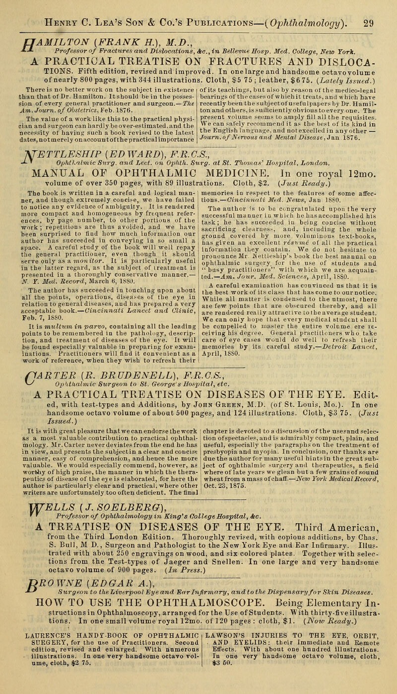 fJAMILTON {FRANK H.), M.D., ■LJ. Professor of Fractures and Dislocations, &e.,in Bellevue Hasp. Med. College, New York. A PRACTICAL TREATISE ON FRACTURES AND DISLOCA- TIONS. Fifth edition, revised and improved. In one large and handsome octavo volume of nearly 800 pages, with 344 illustrations. Cloth, $5 75 ; leather, $6 75. {Lately Issued.) of its teachings, but also by reason of the njedico-legal bearingsof the oases of which it treats, and which have reeeatly been the subjectof useful papers by Dr. Hamil- ton andothers, is sufficiently obvious to every one. The present volume seems to amply fill all the requisites. We can safely recouimend it as the best of its kind in the English language, and not excelled in any other — Journ. of Nervous and Mental Piseas e, J an 1S7 6. There is no better work on the subject in existence than that of Dr. Hamilton. It should be in the posses- sion of every general practitioner aad surgeon.—jT^e Am.Journ. of Obstetrics, Feb. 1876. The value of a work like this to the practical physi- cian and surgeon can hardly be over-estimated, and the necessity of having such a book revised to the latest dates, not merely onaccount of the practical importance KTBTTLESRIP {EDWARD), F.R.G.S., -^ ' Ophtl.almic Stirg. and Led. on Ophth. Surg, at St. Thomas'' Hospital, London. MANUAL OF OPHTHALMIC MEDICINE. volume of over 350 pages, with 89 illustrations. Cloth, $2. In one royal 12mo. {Just Ready.) The book is written in a careful and logical man- ner, and though extremely conci.'-e, we have failed to notice any evidence of ambiguity. It is rendered more compact and homogeneous by frequent refer- ence-s, by page number, to other portions of the work; repetitions are thus avoided, and we have been surprised to find how much information our author has succeeded in conveying in so small a space. A careful study of the book will well repay the general practitioner, even though it should serve only as a Tnowiior. It is particularly useful in the latter regard, as the subject of treatment is presented in a thoroughly conservative manner.— N. Y. Med. Record, March 6, 1880. The author has succeeded in touching upon about all the points, operations, diseases of the eye in relation to general diseases, and has prepared a very acceptable book.—Cincinnati Lancet and Clinic, Feb. 7, 1S80. It is multum in parvo, containing all the leading points to be remembered in the pathnlagy, descrip- tion, and treatment of diseases of the eye. It will be found especially valuable in preparing for exam- inations. Practitioners will find it convenient as a work of reference, when they wish to refresh their memories in respect to the features of some affec- tions.—Cincinnati Mtd. News, Jan 1880. The author is to be congratulated upon the very successful manner in which he has accomplished his task; he has succeeded iu being concise without sacrificing clearness, and, including the whole ground covered by more voluminous text-hooks, has given an excellent ristimi of all the practical information they contain. We do not hesitate to pronounce Mr. INettleship's book the best manual on ophthalmic surgery, for the use of students and busy practitioners with which we are acquain- ted.—J.m. Jour. Med. Sciences, April, 1880. A careful examination has convinced ns that it is the best work of its class that has come to our notice. While all matter is condensed to the utmost, there are few points that are obscured thereby, and all are rendered really attractive totheaverage student. We can only hope that every medical student shall be compelled to master the entire volume ere re- ceiving his degree. General practitioners who take care of eye cases would do well to refresh their memories by its careful study.—Detroit Lancet, April, 1880. ffARTER {R. BRUDENELL), F.R.G.S., ^ Opktlialmic Surgeon to St. George's Hospital, etc. A PRACTICAL TREATISE ON DISEASES OF THE EYE. ed, with test-types and Additions, by John Geeen, M.D. (of St. Louis, Mo.), handsome octavo volume of about 500 pages, and 124 illustrations. Cloth, $3 75 Issued.) It is with great pleasure that we can endorse the work ( chapter is devoted to a discussion of the usesandselee as a most valuable contribution to practical ophthal- i tion ofspectacles, and is admirably compact, plain, and Edit- In one {Just mology. Mr. Carter never deviates from the end he has in view, and presents the subjectin a clear and concise manner, easy of comprehension, and hence the more valuable. We would especially commend, however, as worthy of high praise, the manner in which the thera- peutics of disease of the eye is elaborated, for here the author is particularly clear and practical, where other writers are unfortunately too often deficient. The final useful, especially the paragraphs on the treatment of presbyopia and myopia. In conclusion, our thanks are due the author for many useful hints in the great sub- ject of ophthalmic surgery and therapeutics, a field where of late years we glean but a few grains of sound wheatfrom amass of chaff.—New York Medical Record, Oct. 23,1875. ViTELLS {J.SOELBERG), ' ' Professor of Ophthalmology in King^S College Hospital, &e. A TREATISE ON DISEASES OF THE EYE. Third American, from the Third London Edition. Thoroughly revised, with copious Additions, by Chas. S. Bull, M D., Surgeon and Pathologist to the New York Eye and Ear Infirmary. Illus- trated with about 250 engravings on wood, and six colored plates. Together with selec- tions from the Test-types of Jaeger and Snellen. In one large and very handsome octavo volume of 900 pages. {In Press.) ROWNE {EDGAR A.), Surgeon to the Liverpool Eye and Ear Infirmary, and to the Dispensary for Slcin Diseases. HOW TO USE THE OPHTHALMOSCOPE. Being Elementary In- structionsin Ophthalmoscopy, arranged for the Use of Students. With thirty-five illustra- tions. In one small volume royal 12mo. of 120 pages : cloth, $1. {Noiv Ready.) B LAURENCE'S HAND r-BOOK OF OPHTHALMIC SURGERY, for the use of Practitioners. Second edition, revised and enlarged. With numerous illustrations. In one very handsome octavo vol- ume, cloth, $2 75. LAWSON'S INJURIES TO THE EYE, ORBIT, . AND EYELIDS: their Immediate and Remote EiTects. With about one hundred illustrations. In one very handsome octavo volume, cloth, *3 50.