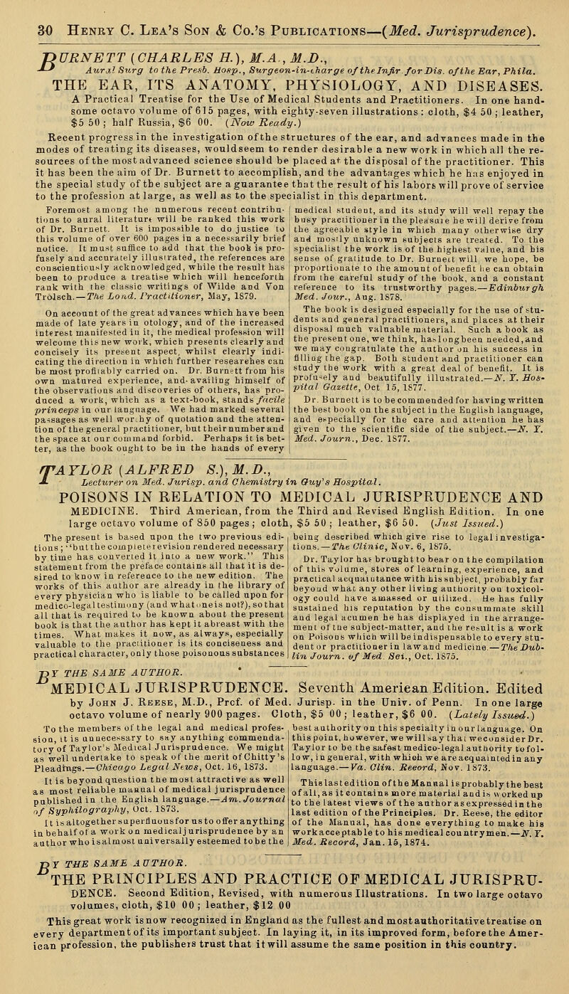 'DURNETT [CHARLES H.), M.A., M.D., -'-' Aural Sitrg to the Fresh. Hosp., Surgeon-in-tharge of the Infir. for Bis. of the Ear, Phila. THE EAR, ITS ANATOMY. PHYSIOLOGY, AND DISEASES. A Practical Treatise for the Use of Medical Students and Practitioners. In one hand- some octavo vo'ume of 615 pages, with eighty-seven illustrations : cloth, $4 50 ; leather, $5 60; half Russia, S6 00. {Now Ready.) Recent progress in the investigation of the structures of the ear, and advances made in the modes of treating its diseases, wouldseem to render desirable a new work in which all the re- sources of the mostadvanced science should be placed a*- the disposal of the practitioner. This it has been the aim of Dr. Burnett to accomplish, and the advantiiges which he has enjoyed in the special study of the subject are a guarantee that the result of his labors will prove of service to the profession at large, as well as to the specialist in this department. Foremost among the numerous recent contribu- tions to aural literaturt will be ranked this work of Dr. Burnett. It is impossible to do justice to this volume of over 600 pages in a nece.=sarily brief notice. It must suffice to add (hat the boob is pro- fusely and accurately illasirated, the references are conscientiously acknowledged, while the result has been to produce a treatise which will henceforth rank with the classic writings of Wilde and Von Trolsch. — The Load. I'ractilioner, May, 1879. On account of the great advances which have been made of late years in otology, and of the increased interest manifested in it, the medical profession will welcome this new work, which presents clearly and concisely its present aspect, whilst clearly indi- cating the direction in which further researches can be most profiiably carried on. Dr. Burnett from his own matured experience, and. availing himself of the observations and discoveries of others, has pro- duced a worii, which as a text-book, stands/rtci/e ■prineeps in our language. We had marked several passages as well worihy of quotation and the atten- tion of the general practitioner, but their number and the space at our command forbid. Perhaps it is bet- ter, as the book ought to be in the hands of every medical student, and its study will well repay the busy practitioner in the pleasuie he will derive from the agreeable style in which many otherwise dry and mosily unknown subjects are treated. To the specialist the work is of the highest value, and his sense of gratitude to Dr. Burneit will we hope, be proportionate to the amount of benefit lie can obtain from the careful study of the book, and a constant reference to its trustworthy pages.—Edinburgh Med. Jour., Aug. 1S78. The book is designed especially for the use of .stu- dents and general practitioners, and places at their disposal much valuable material. Such a book as the present one, we think, ha.^longbeen needed,and we may congratulate the author on his success in fllliag the gap. Both student and practitioner can study the work with a great deal of benefit. It is profu'^ely and beautifully illustrated.—iV. X. Hos- pital Gazette, Oct 15, 1877. Dr. Burnett is to be commended for having written the best book on the subject in the English language, and especially for the care and attention he has given to the scientific side of the subject.—N. I. Med. Journ., Dec. 1877. T 'AYLOR [ALFRED S.),M.D., Lecttcrer on Med. Jurisp. and Chemistry in Ouy's Hospital. POISONS IN RELATION TO MEDICAL JURISPRUDENCE AND MEDICINE. Third American, from thi large octavo volume of 860 pages ; cloth The present is based upon the two previous edi- tions ; ''bulthecompleterevision rendered necessary by time has converted it into a new work. This statement from the preface contains all that it is de- sired to know in reference to the new edition. The works of this author are already in the library of every physician who is liable to be called upon for medico-legal testimony (and whatoneis not?), so that all that is required to be known about the present book is that the author has kept it abreast with the times. What makes it now, as alway.*, especially valuable to the practitioner is its conciseness and practical character, only those poisonous substances -DY THE SAME AUTHOR. ' MEDICAL JURISPRUDENCE. by John J. Reese, M.D., Prof, of Med octavo volume of nearly 900 pages. Clo To the members of the legal and medical profes- sion, it is unnecessary to say anything eommenda- tory'of Taylor's Medical Jurisprudence. We might as well undertake to speak of the merit of Chitty's Pleadings.—CWco^o Legal Ntws, Oct. 16,1873. It is beyond question the most attractive as well as most reliable maaual of medical j urisprudence published in the English language.—Am. Journal nf Syphilography, Oct. 1873. It is altogether superiluousfor us to oifer anything in behalf of a work on medical jurisprudence by an author who isalmost universally esteemed tobe the e Third and Revised English Edition. In one , $5 50 ; leather, $6 60. (Just Issued.) being described which give rise to legal investiga- tions,— The Olinic, Nov. 6, 1876. Dr. Taylor hat brought to bear on the compilation of this Volume, stores of learning, experience, and practical acquaiutance with his subject, probably far beyoud what any other living authority on toxicol- ogy could have amassed or utilized. He has fully sustained his reputation by the consummate skill and legal acumen he has displayed in the arrange- ment of tiie subject-matter, and the re.-.ult is a work on Poisons which will be indispensable to every stu- dentor practitioner in lawand medicine, — The Dub- lin Journ. of Med. 8ei., Oct. 1S75. Seventh American Edition. Edited Jurisp. in the Univ. of Penn. In one large th, $5 00; leather, $6 00. (Lately Issued.) best authority on this specialty in our language. On this point, however, we will.say that wecon aider Dr. Taylor to be the safest medieo-legal authority tofol- low, ingeneral, with which we are acquainted in any language.— Va. Olin. Reeord, Nov. 1873. This lastedition of the Manual isprobably the best of all, as it contains more material and is worked up to the latest views of the author as expressed in the last edition of the Principles. Dr. Eeese, the editor of the Manual, has done everything to make his workacceptable to his medical countrymen.—N. F. jireci. iJecord, Jan. 15,1874. TDY THE SAME AUTHOR. THE PRINCIPLES AND PRACTICE OF MEDICAL JURISPRU- DENCE. Second Edition, Revised, with numerous Illustrations. In two large ootavo This great work is now recognized in England as the fullest and most authoritative treatise oa every department of its important subject. In laying it, in its improved form, before the Amer- ican profession, the publishers trust that it will assume the same position in this country.