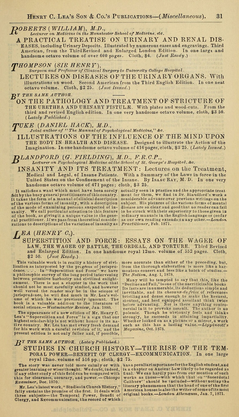 POBERTS ( WILLIAM), M.D., -*■*' Lecturer on Medicine in the Manehester School of Medicine, etc. A PRACTICAL TREATISE ON URINARY AND RENAL DIS- EASES, including Urinary Deposits. Illustrated by numerous cases and engravings. Third American, from the ThirdRevised and Enlarged London Edition. In one largt and handsome octavo volume of over 600 pages. Cloth, $4. (Just Ready.) rpHOMPSON [SIR HENRY), ■*■ Surgeon and Professor of Glinical Surgery to University College Hospital. LECTURES ON DISEASES OF THE URINARY ORGANS. With illustrations on wood. Second American from the Third English Edition. In one neat octavo volume. Cloth, $2 25. (Just Issued.) B 7 THE SAME AUTHOR. ON THE PATHOLOGY AND TREATMENT OF STRICTURE OF THE URETHKA AND URINARY FISTULA. With plates and wood-cuts. From the third and revised English edition. In one very handsome octavo volume, cloth, $3 50. (Lately Puhlished.) q^UKE [DANIEL HACK), M.D., J- Joint author of The Manual of Psychological Medicine,^' &c. ILLUSTRATIONS OF THE INFLUENCE OF THE MIND UPON THE BODY IN HEALTH AND DISEASE. Designed to illustrate the Action of the Imagination. Inonehandsome octavo volume of 416pages, cloth, $3 25. (Lately Issued.) TDLANDFORD (6?. FIELDING), M.D., F.R.G.P., •MJ Lecturer on Psychological Medicine at the School of St. George's Hospital, Sec. INSANITY AND ITS TREATMENT: Lectures on the Treatment, Medical and Legal, of Insane Patients. With a Summary of the Laws in force in the United States on the Confinement of the Insane. By Isaac Ray, M. D. In one very handsome octavo volume of 471 pages ; cloth, $3 25. It satisfies a want which must have been sorely felt by the busy general practitioners of this country. It takes the form of a manual of clinical description of the various forms of insanity, with a description of the mode of examining persons suspected of in- sanity. We call particular attention to this feature of the book, as givingit a unique value to the gene- ral practitioner. Ifwe pass from theoretical conside- rations to descriptions of the varietiesof insanity as actually seen in practice and the appropriate treat- ment for them, we find in Dr. Biandford's work a considerable advance over previous writings on the subject. His pictures of the varioas forms of mental disease are so clear and good that no reader can fail to be struck with their superiority to those given in ndinary manuals in the English language or (sofar as our own reading extends)inany other.—London. Practitioner, Feb. 1871. EA [HENRY C). 'superstition and FORCE: ESSAYS ON THE WAGER OF LAW, THE WAGER OP BATTLE, THE ORDEAL, AND TORTURE. Third Revised and Enlarged Edition. In one handsome royal 12mo. volume of 552 pages. Cloth, $2 50. (Jiist Ready.) more accurate than either of the preceding, but, from the thorough elaboration is more like a har- monious concert and less like a batch of studies.— The Nation, Aug. 1, 1878. Many will be tempted to say that this, like the DeoliQeandFall,isoue of the nncriticizable books Its facts are innumerable, its deductions simple and inevitable, and its chevaux-de-frise of references bristling and dense enough to make the keenest, stoutest, and best equipped assailant think twice before advancing. Nor is there anything contro- versial in it to provoke assault. The author is no polemic. Though he obviously feels and thinks strongly, he succeeds in attaining impartiality. Whether looked on as a picture or a mirror, a work such as this has a lasting valne.—Lippineott's Magazine, Oct. 187S. This valuable work is in reality a history of civi- lization as interpieted by the prtgi'ess of jurispru- dence. ... In Superstition and Force we have a philosophic survey of the long period intervening between primitive barbarity and civilized enlight- enment. There is not a chapter in the work that should not be most carefully studied, and however well versed the reader may be in the science of jurisprudence, he will find much in Mr. Lea's vol- ume of which he was previously ignorant. The book is a valuable addition to the literature of social science.— Westminster Review, Jan. 1880. The appearance of a new edition of Mr. Henry C. Lea's Superstition and Force is a sign that our highest scholarthip is not without honor in its na- tive country. Mr. Lea has met every fresh demand for his work with a careful revision of it, and the present edition is not only fuller and, if possible, B T THE SAME AUTHOR. (Lately Published.) STUDIES IN CHURCH HISTORY—THE RISE OF THE TEM- PORAL POWER—BENEFIT OF CLERGY—EXCOMMUNICATION. In one large royal i2mo. volume of 516 pp.; cloth, $2 75. The story was never told more calmly or with b.asapeculiarimportancefortheEnglishstndent,and ' is a chapter on Ancient Law likely to be regarded as greater learning or wiser thowght. We doubt, indeed, if any other.study of this field can be compared with this for clearness, accuracy, and power. — Chicago Examiner, Dec. 1870. Mr. Lea's latest work, Studiesin Church History, fully sustains the promise of the first. It deals with three subjects—the Temporal Power, Benefit of Clergy, and Excommunication, the record of which final. We can hardly pas.s from our mention of such works as these—with which that on Sacerdotal Celibacv should be included—without noting the literary phenomenon that the head of one of the first American houses Is also the writer of some of its most original books.—London AthencBum, Jan. 7,1871.