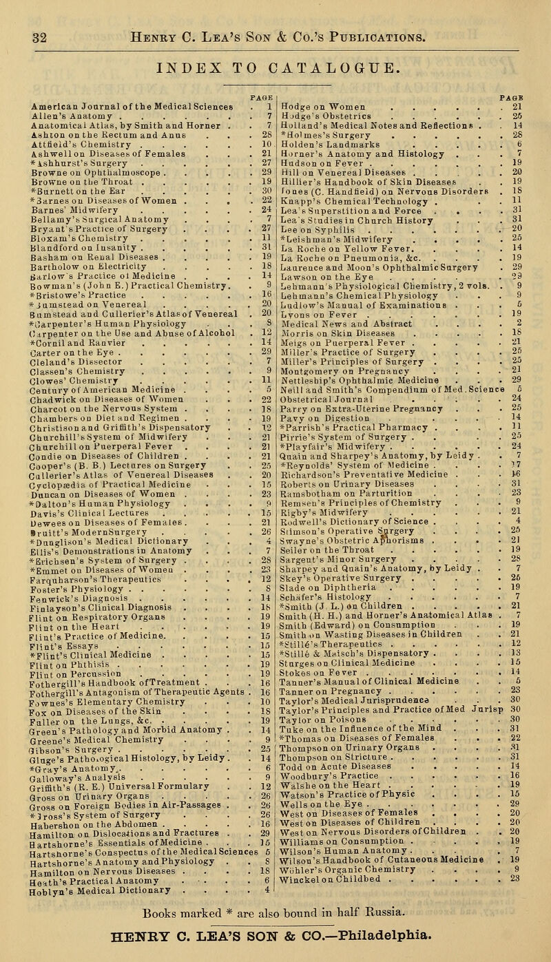 INDEX TO CATALOGUE. FAQE American Journal of the Medical Sciences . 1 Allen's Anatomy 7 Anatomical Atlas, by Smith and Horner . . 7 Ashton on the Rectum and Anus . . .28 Attlieid's Chemistry 10 Ashwellon Diseases of Females . . .21 *ishhurst's Surgery 27 Browne on Ophthalmoscope 29 Browne on tlje Throat 19 *Burnett on the Ear 30 *3arnes ou Diseases of Women ... .22 Barnes' Midwifery 24 Bellamy's Surgical Anatomy .... 7 Bryant's Practice of Surgery .... 27 Blosam's Chemistry 11 Blandford on Insanity 31 Basham on Renal Diseases . . . . .19 Bartholow on Electricity 18 garlows Practice ol Medicine .... 14 Bowman's (John E.) Practical Chemistry. . 9 *Bristowe'& Practice 16 * jumstead on Venereal 20 Bumstead and CuUerier'sAtlasof Venereal . 20 *0arpenter'8 Human Physiology . . . S Cirpenter on the Use and Abuse of Alcohol . 12 *Cornil and Ranvier 14 Carter on the Eye 29 Cleland's Dissector 7 Classen's Chemistry .... Clowes' Chemistry .... Century of American Medicine . Chadwick on Diseases of Women Charcot on the Nervous System . Chambers on Diet and Kegimen . Christison and Griffith's Dispensatory Churchill's System of Midwifery Churchill on Puerperal Fever . Condie on Diseases of Children . Cooper's (B. B.) Lectures on Surgery Callerier's Atlas of Venereal Diseases Cyclopjedia of Practical Medicine Duncan on Diseases of Women . *Oalton'B Human Physiology Davis's Clinical Lectures Uewees on Diseases of Females . Sruitt's ModernSurgery *Dunglison's Medical Dictionary Ellis's Demonstrations in Anatomy *Erichsen'8 System of Surgery *Emmet on Diseases of Women Farquharson's Therapeutics Foster's Physiology . . Fenwick's Diagnosis Finlayson's Clinical Diagnosis Flint on Respiratory Organs Flint on tlie Heart Flint's Practice of Medicine. Flint's Essays *FIint'8 Clinical Medicine . Flint on Phthisis . Flint on Percussion Fothergill's Handbook ofTreatment . Fothergill's Antagonism of Therapeutic Agi Fownes's Elementary Chemistry Fox on Diseases of the Skin Fuller on the Lungs, &c. . Green's Pathology and Morbid Anatomy Greene's Medical Chemistry Gibson's Surgery Gluge's Pathological Histology, by Leidy *Gray's Anatomy. Galloway's Analysis .... Griffith's (R. E.) DniversalFormulary Gross on Urinary Organs . Gross on Foreign Bodies in Air-Passages * Cross's System of Surgery Habershon on the Abdomen . Hamilton on Dislocations and Fractures Hartshorne's Essentials ofMedicine . Hartshorne's Conspectus of the Medical Sciences 6 Hartshorne's Anatomy andPhysiology Hamilton on Nervous Diseases . . . .18 Heath's Practical Anatomy Hoblyn's Medical Dictionary nts Hodge on Women .... Hjdge's Obstetrics .... Holland's Medical Notes and Reflections *Holmes's Surgery Holden's Landmarks Horner's Anatomy and Histology Hudson on Fever .... Hill on Venereal Diseases . Hillier's Handbook of Skin Diseases fones (C. Handheld) on Nervous Disorders Knapp's Chemical Technology . Lea's Superstition and Force . . Lea's Studies in Church History Lee on Syphilis ■*Leishman's Midwifery .... La Roche on Yellow Fever, La Roche on Pneumonia, &c. Laurence and Moon's Ophthalmic Surgery Lawson on the Eye .... Lehmann'b Physiological Chemistry, 2 vols. Lehmann's Chemical Physiology Ludlow's Manual of Examinations Lyons on Fever .... Medical News and Abstract Morris on Skin Diseases Meigs on Puerperal Fever . Miller's Practice of Surgery Miller's Principles of Surgery . Montgomery on Pregnancy Nettleship's Ophthalmic Medicine Neill and Smith's Compendium of Med.Scienc Obstetrical Journal ... Parry on Extra-Uterine Pregnancy Pavy on Digestion *Parrish's Practical Pharmacy . Pirrie's System of Surgery . *-Playfair's Midwifery .... Quain and Sharpey's Anatomy, by Leidy *Reynold8' System of Medicine . Richardson's Preventative Medicine . Roberts on Urinary Diseases Ramsbotham on Parturition Remseu's Principles of Chemistry Rigby's Midwifery .... Rodwell's Dictionary of Science . Siimson's Operative Surgery Swayne's Obstetric Aphorisms . Seller on the Throat .... Sargent's Minor Surgery Sharpey and Qaain's Anatomy, by Leidy Skey's Operative Surgery . Slade on Diphtheria .... Schafer's Histology .... *Smith (J L.) on Children . Smith (H. H.) and Horner's Anatomical Atl Smith (Edward) on Consumption Smith on Wasting Diseases in Children *£tiH6's Therapeutics .... *Still6 & Maisch's Dispensatory . Sturges on Clinical Medicine Stokes on Fever Tanner's Manual of Clinical Medicine Tanner on Pregnancy .... Taylor's Medical Jurisprndenee Taylor's Principles and Practice of Med J Taylor on Poisons .... Tuke on the Influence of the Mind . *Thomas on Diseases of Females Thompson on Urinary Organs Thompson on Stricture .... Todd on Acute Diseases Woodbury's Practice .... Walsheon the Heart .... Watson's Practice of Physic Wells on the Eye West on Diseases of Females Weston Diseases of Children . West on Nervous Disorders of Children Williams on Consumption . Wilson's Human Anatomy . Wilson's Handbook of Cutaneous Medicine Wiihler's Organic Chemistry Winckel on Childbed PAOB 21 urisp Books marked * are also bound in half Russia. HENRY C. LEA'S SON & CO.—Philadelphia.