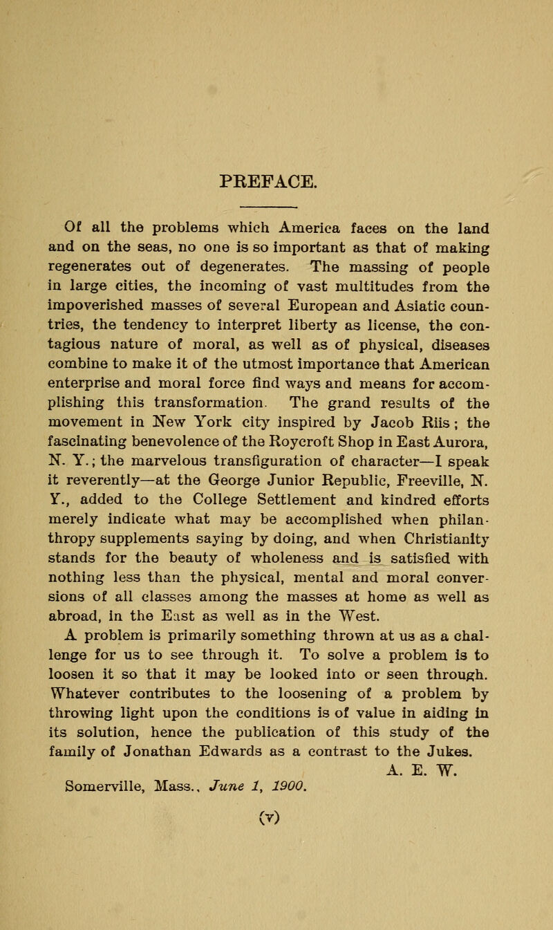 PREFACE. Of all the problems which America faces on the land and on the seas, no one is so important as that of making regenerates out of degenerates. The massing of people in large cities, the incoming of vast multitudes from the impoverished masses of several European and Asiatic coun- tries, the tendency to interpret liberty as license, the con- tagious nature of moral, as well as of physical, diseases combine to make it of the utmost importance that American enterprise and moral force find ways and means for accom- plishing this transformation. The grand results of the movement in New York city inspired by Jacob Riis; the fascinating benevolence of the Roycroft Shop in East Aurora, N. Y.; the marvelous transfiguration of character—1 speak it reverently—at the George Junior Republic, Freeville, N. Y., added to the College Settlement and kindred efforts merely indicate what may be accomplished when philan- thropy supplements saying by doing, and when Christianity stands for the beauty of wholeness and is satisfied with nothing less than the physical, mental and moral conver- sions of all classes among the masses at home as well as abroad, in the East as well as in the West. A problem is primarily something thrown at us as a chal- lenge for us to see through it. To solve a problem is to loosen it so that it may be looked into or seen through. Whatever contributes to the loosening of a problem by throwing light upon the conditions is of value in aiding in its solution, hence the publication of this study of the family of Jonathan Edwards as a contrast to the Jukes. A. E. W. Somerville, Mass., June i, 1900.