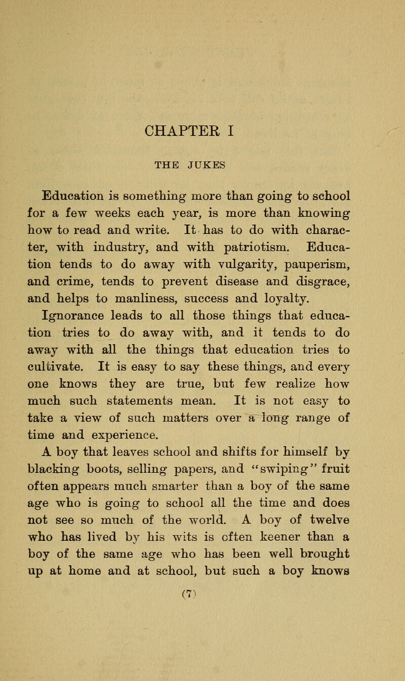 THE JUKES Education is something more than going to school for a few weeks each year, is more than knowing how to read and write. It has to do with charac- ter, with industry, and with patriotism. Educa- tion tends to do away with vulgarity, pauperism, and crime, tends to prevent disease and disgrace, and helps to manliness, success and loyalty. Ignorance leads to all those things that educa- tion tries to do away with, and it tends to do away with all the things that education tries to cultivate. It is easy to say these things, and every one knows they are true, but few realize how much such statements mean. It is not easy to take a view of such matters over a long range of time and experience. A boy that leaves school and shifts for himself by blacking boots, selling papers, and swiping fruit often appears much smarter than a boy of the same age who is going to school all the time and does not see so much of the world. A boy of twelve who has lived by his wits is often keener than a boy of the same age who has been well brought up at home and at school, but such a boy knows