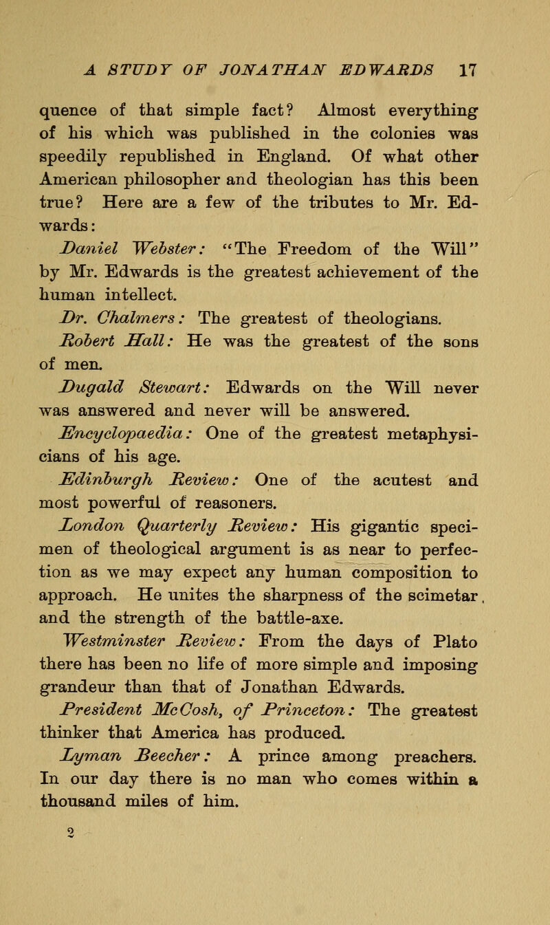quence of that simple fact? Almost everything of his which was published in the colonies was speedily republished in England. Of what other American philosopher and theologian has this been true? Here are a few of the tributes to Mr. Ed- wards: Daniel Webster: The Freedom of the Will by Mr. Edwards is the greatest achievement of the human intellect. Dr. Chalmers: The greatest of theologians. Mohert Sail: He was the greatest of the sons of men. Dugald Stewart: Edwards on the Will never was answered and never will be answered. Encyclopaedia: One of the greatest metaphysi- cians of his age. Edinburgh Meview: One of the acutest and most powerful of reasoners. London Quarterly Review: His gigantic speci- men of theological argument is as near to perfec- tion as we may expect any human composition to approach. He unites the sharpness of the scimetar, and the strength of the battle-axe. Westminster Review: From the days of Plato there has been no life of more simple and imposing grandeur than that of Jonathan Edwards. President McCosh^ of Princeton: The greatest thinker that America has produced. Lyman Reecher: A prince among preachers. In our day there is no man who comes within a thousand miles of him.