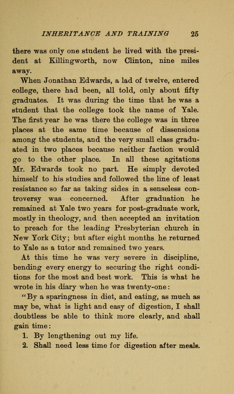 there was only one student he lived with the presi- dent at Killingworth, now Clinton, nine miles away. When Jonathan Edwards, a lad of twelve, entered college, there had been, all told, only about fifty graduates. It was during the time that he was a student that the college took the name of Yale. The first year he was there the college was in three places at the same time because of dissensions among the students, and the very small class gradu- ated in two places because neither faction would go to the other place. In all these agitations Mr. Edwards took no part. He simply devoted himself to his studies and followed the line of least resistance so far as taking sides in a senseless con- troversy was concerned. After graduation he remained at Yale two years for post-graduate work, mostly in theology, and then accepted an invitation to preach for the leading Presbyterian church in New York City; but after eight months he returned to Yale as a tutor and remained two years. At this time he was very severe in discipline, bending every energy to securing the right condi- tions for the most and best work. This is what he wrote in his diary when he was twenty-one: By a sparingness in diet, and eating, as much as may be, what is light and easy of digestion, I shall doubtless be able to think more clearly, and shall gain time: 1. By lengthening out my life. 2. Shall need less time for digestion after meals.