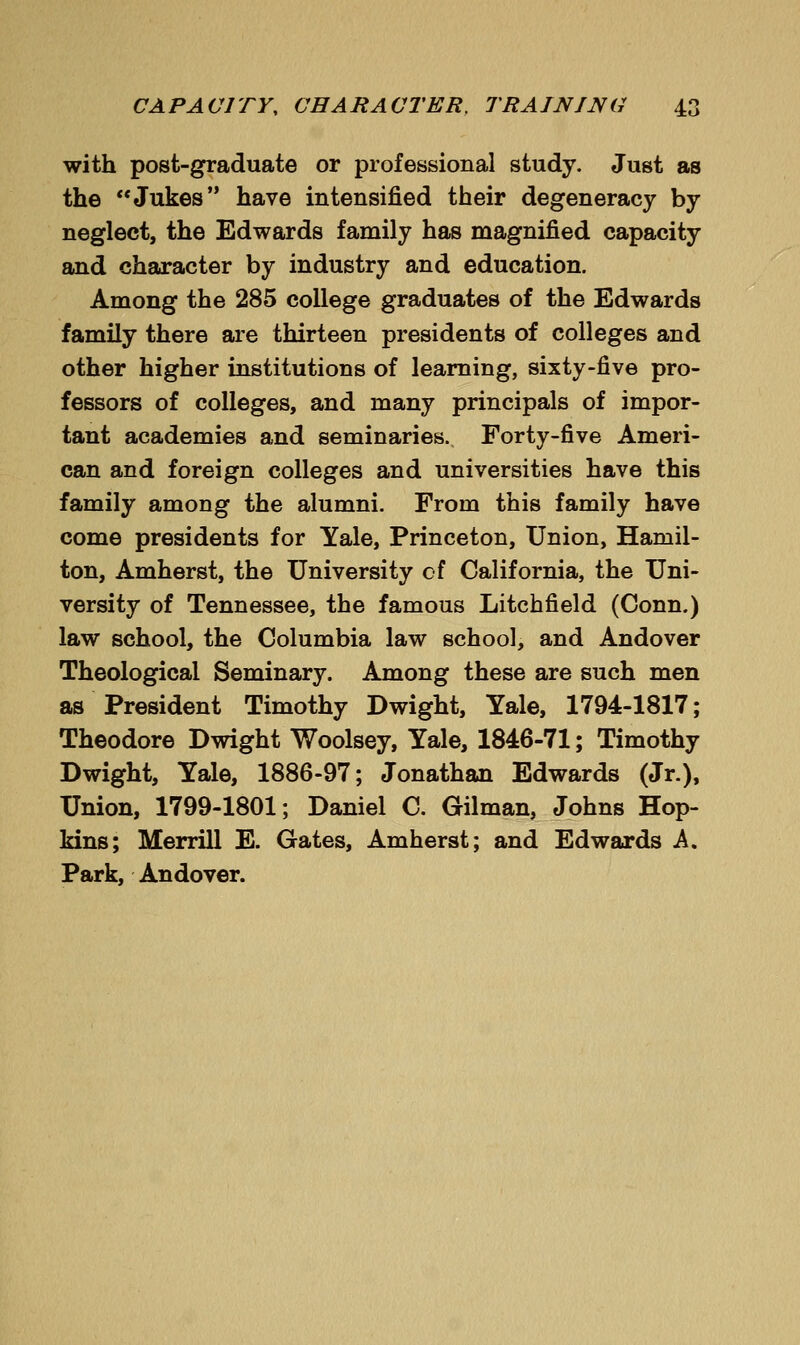 with post-graduate or professional study. Just as the Jukes have intensified their degeneracy by neglect, the Edwards family has magnified capacity and character by industry and education. Among the 285 college graduates of the Edwards family there are thirteen presidents of colleges and other higher institutions of learning, sixty-five pro- fessors of colleges, and many principals of impor- tant academies and seminaries. Forty-five Ameri- can and foreign colleges and universities have this family among the alumni. From this family have come presidents for Yale, Princeton, Union, Hamil- ton, Amherst, the University cf California, the Uni- versity of Tennessee, the famous Litchfield (Conn.) law school, the Columbia law school, and Andover Theological Seminary. Among these are such men as President Timothy Dwight, Yale, 1794-1817; Theodore Dwight Woolsey, Yale, 1846-71; Timothy Dwight, Yale, 1886-97; Jonathan Edwards (Jr.), Union, 1799-1801; Daniel C. Oilman, Johns Hop- kins; Merrill E. Gates, Amherst; and Edwards A. Park, Andover.