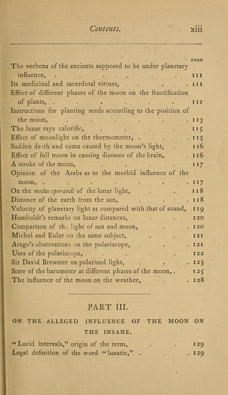 PAGE The verbena of the ancients supposed to be under planetary influence, . . . . . .ill Its medicinal and sacerdotal virtues, . . .ill Effect of different phases of the moon on the fructification of plants, . . . . . . ill Instructions for planting seeds according to the position of the moon, . . . . . . 113 The lunar rays calorific, . . . . 115 Effect of moonlight on the thermometer, . . .115 Sudden deuh and coma caused by the moon's light, . 116 Effect of full moon in causing diseases of the brain, . 116 A stroke of the moon, . . . . 117 Opinion of the Arabs as to the morbid influence of the moon, . . . . . . . 117 On the modus operandi of the lunar light, . . 11 8 Distance of the earth from the sun, . . .118 Velocity of planetary light as compared with that of sound, 119 Humboldt's remarks on lunar distances, . . 120 Comparison of th~ light of sun and moon, . .120 Michel and Euler on the same subject, . . 121 Arago's observations on the polariscope, . . .121 Uses of the polariscope, . . . .122 Sir David Brewster on polarized light, . . -123 State of the barometer at different phases of the moon, . I 25 The influence of the moon on the weather, . .128 PART III. ON THE ALLEGED INFLUENCE OF THE MOON ON THE INSANE. Lucid intervals, origin of the term, . . 129 Legal definition of the word  lunatic, . . . 129