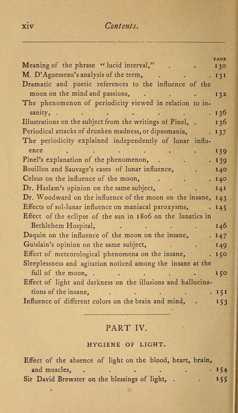 PAGE Meaning of the phrase lucid interval, . . 130 M. D'Aguesseau's analysis of the term, . . . 131 Dramatic and poetic references to the influence of the moon on the mind and passions, . .. . 132 The phenomenon of periodicity viewed in relation to in- sanity, . . . . . . .136 Illustrations on the subject from the writings of Pinel, . 136 Periodical attacks of drunken madness, or dipsomania, . 137 The periodicity explained independently of lunar influ- ence . . . . . .139 Pinel's explanation of the phenomenon, . . . 139 Bouillon and Sauvage's cases of lunar influence, . 140 Celsus on the influence of the moon, . . .140 Dr. Haslam's opinion on the same subject, . . 141 Dr. Woodward on the influence of the moon on the insane, 143 Effects of sol-lunar influence on maniacal paroxysms, . 145 Effect of the eclipse of the sun in 1806 on the lunatics in Bethlehem Hospital, . . . .146 Daquin on the influence of the moon on the insane, . 147 Guislain's opinion on the same subject, . . 149 Effect of meteorological phenomena on the insane, . 150 Sleeplessness and agitation noticed among the insane at the full of the moon, . . . . . 150 Effect of light and darkness on the illusions and hallucina- tions of the insane, . . . . . 151 Influence of different colors on the brain and mind, . 153 PART IV. HYGIENE OF LIGHT. Effect of the absence of light on the blood, heart, brain, and muscles, . . . . . • *54 Sir David Brewster on the blessings of light, . . 155 1