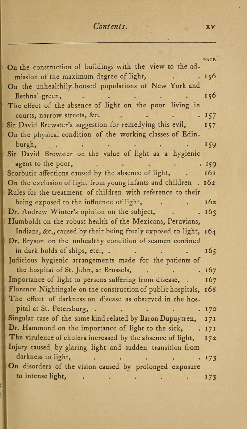 On the construction of buildings with the view to the ad- mission of the maximum degree of light, . .156 On the unhealthily-housed populations of New York and Bethnal-green, . . . .156 The effect of the absence of light on the poor living in courts, narrow streets, &c. . . . . 157 Sir David Brewster's suggestion for remedying this evil, 157 On the physical condition of the working classes of Edin- burgh, , . . . . . -159 Sir David Brewster on the value of light as a hygienic agent to the poor, ..... 159 Scorbutic affections caused by the absence of light, . 161 On the exclusion of light from young infants and children . 162 Rules for the treatment of children with reference to their being exposed to the influence of light, . . 162 Dr. Andrew Winter's opinion on the subject, . .163 Humboldt on the robust health of the Mexicans, Peruvians, Indians, &c, caused by their being freely exposed to light, 164 Dr. Bryson on the unhealthy condition of seamen confined in dark holds of ships, etc., .... 165 Judicious hygienic arrangements made for the patients of the hospital of St. John, at Brussels, . . .167 Importance of light to persons suffering from disease, . 167 Florence Nightingale on the construction of public hospitals, 168 The effect of darkness on disease as observed in the hos- pital at St. Petersburg, . . . . .170 Singular case of the same kind related by Baron Dupuytren, 171 Dr. Hammond on the importance of light to the sick, . 171 The virulence of cholera increased by the absence of light, 172 Injury caused by glaring light and sudden transition from darkness to light, . . . . . 173 On disorders of the vision caused by prolonged exposure to intense light, . . . . 173