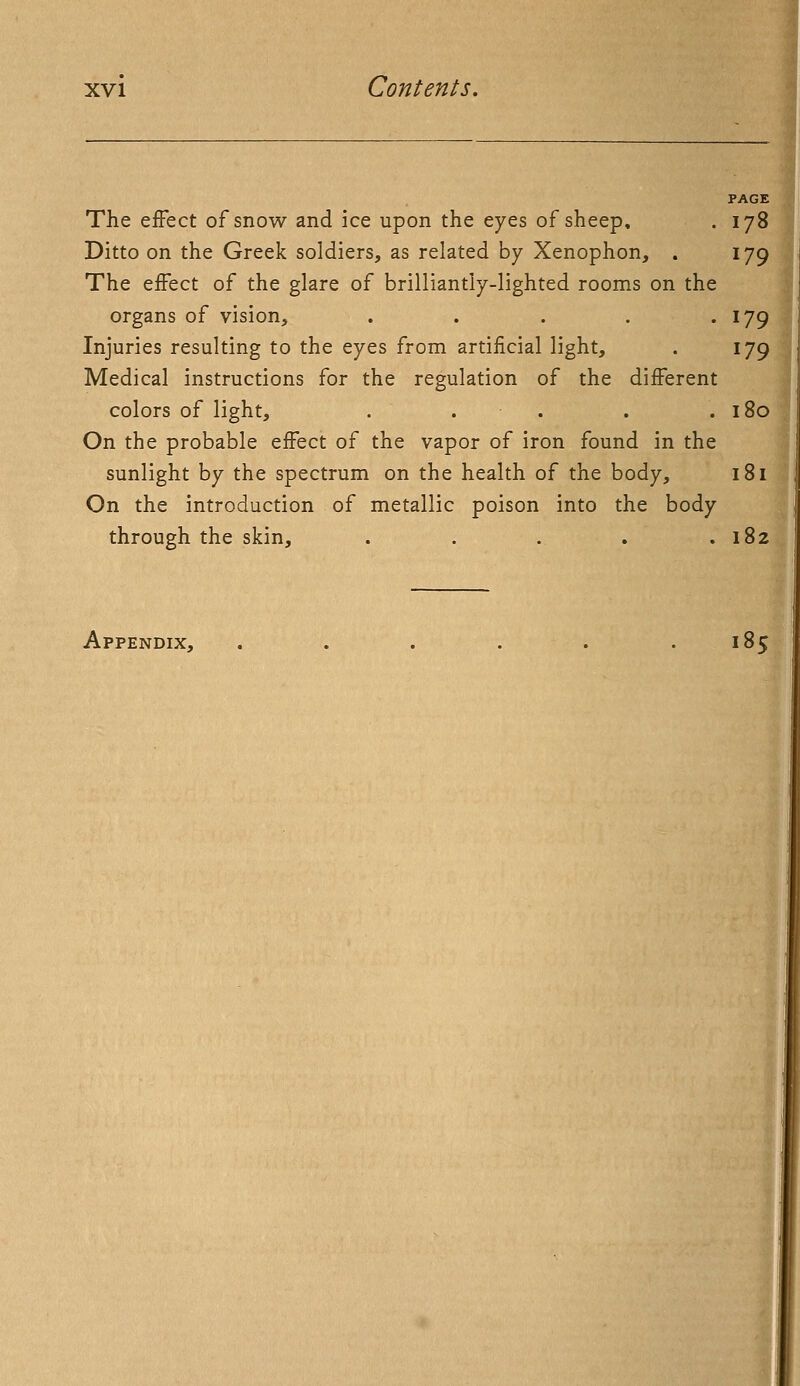 The effect of snow and ice upon the eyes of sheep, . 178 Ditto on the Greek soldiers, as related by Xenophon, . 179 The effect of the glare of brilliantly-lighted rooms on the organs of vision, . . . . . 179 Injuries resulting to the eyes from artificial light, . 179 Medical instructions for the regulation of the different colors of light, . . . . .180 On the probable effect of the vapor of iron found in the sunlight by the spectrum on the health of the body, 181 On the introduction of metallic poison into the body through the skin, . . . . .182