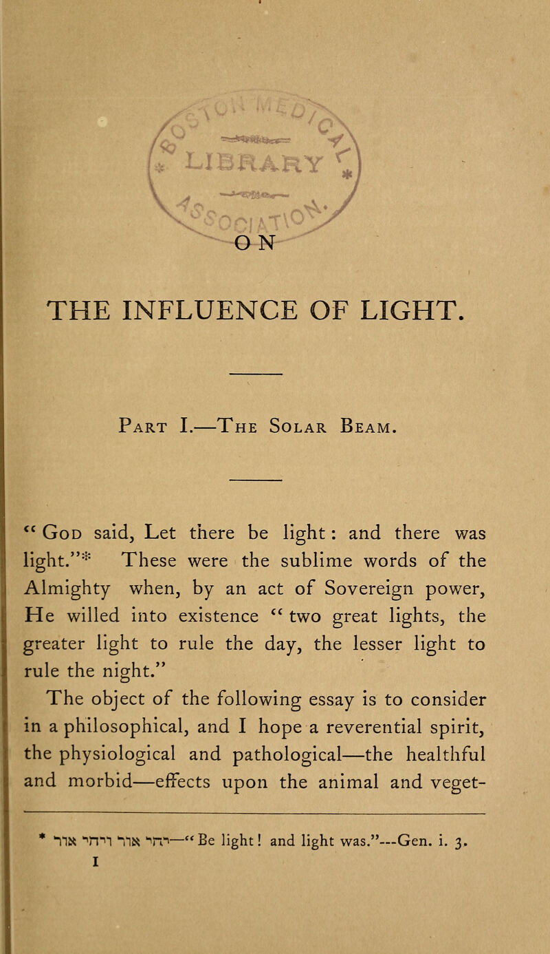 » LIBRARY ^ ON THE INFLUENCE OF LIGHT. Part I.—The Solar Bea M. <c God said, Let there be light: and there was light.* These were the sublime words of the Almighty when, by an act of Sovereign power, He willed into existence  two great lights, the greater light to rule the day, the lesser light to rule the night. The object of the following essay is to consider in a philosophical, and I hope a reverential spirit, the physiological and pathological—the healthful and morbid—effects upon the animal and veget- TiK Tm Yia w—Be light! and light was.—Gen. i. 3.