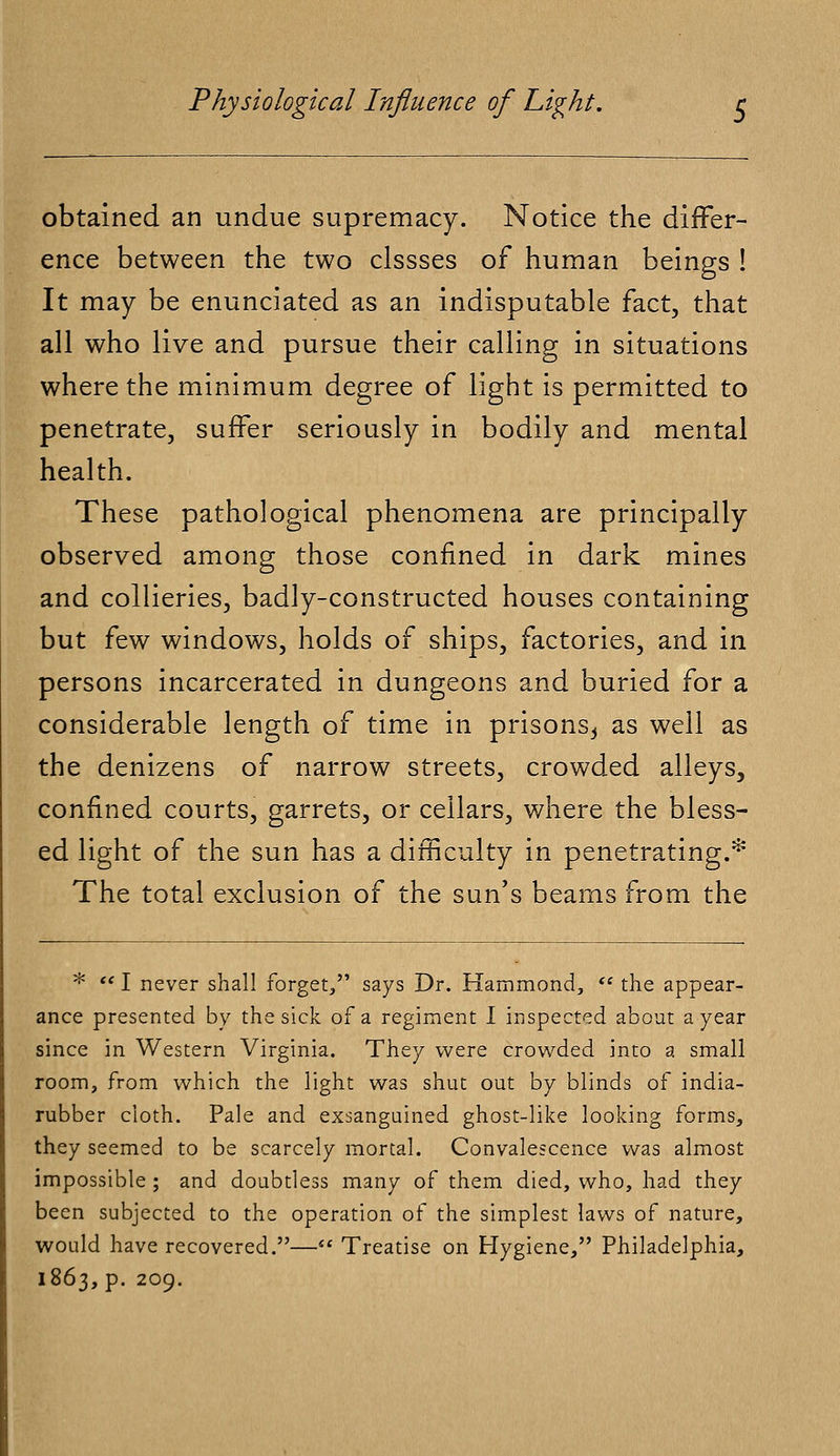 obtained an undue supremacy. Notice the differ- ence between the two clssses of human beings ! It may be enunciated as an indisputable fact, that all who live and pursue their calling in situations where the minimum degree of light is permitted to penetrate, suffer seriously in bodily and mental health. These pathological phenomena are principally observed among those confined in dark mines and collieries, badly-constructed houses containing but few windows, holds of ships, factories, and in persons incarcerated in dungeons and buried for a considerable length of time in prisons,, as well as the denizens of narrow streets, crowded alleys, confined courts, garrets, or cellars, where the bless- ed light of the sun has a difficulty in penetrating.* The total exclusion of the sun's beams from the *. I never shall forget, says Dr. Hammond,  the appear- ance presented by the sick of a regiment I inspected about a year since in Western Virginia. They were crowded into a small room, from which the light was shut out by blinds of india- rubber cloth. Pale and exsanguined ghost-like looking forms, they seemed to be scarcely mortal. Convalescence was almost impossible ; and doubtless many of them died, who, had they been subjected to the operation of the simplest laws of nature, would have recovered.— Treatise on Hygiene, Philadelphia, 1863,p. 209.