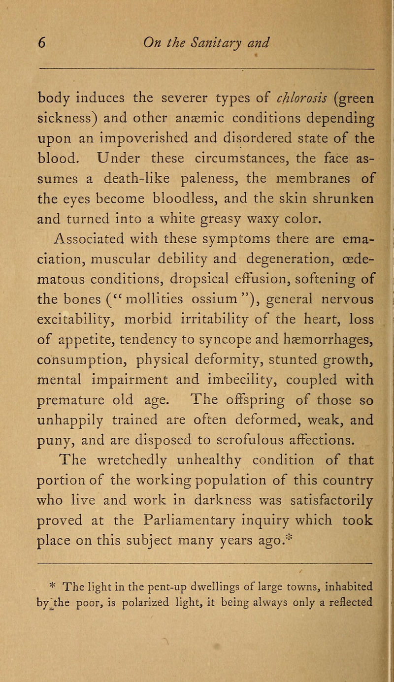 body induces the severer types of chlorosis (green sickness) and other anaemic conditions depending upon an impoverished and disordered state of the blood. Under these circumstances, the face as- sumes a death-like paleness, the membranes of the eyes become bloodless, and the skin shrunken and turned into a white greasy waxy color. Associated with these symptoms there are ema- ciation, muscular debility and degeneration, cede- matous conditions, dropsical effusion, softening of the bones (cc mollities ossium ), general nervous excitability, morbid irritability of the heart, loss of appetite, tendency to syncope and haemorrhages, consumption, physical deformity, stunted growth, mental impairment and imbecility, coupled with premature old age. The offspring of those so unhappily trained are often deformed, weak, and puny, and are disposed to scrofulous affections. The wretchedly unhealthy condition of that portion of the working population of this country who live and work in darkness was satisfactorily proved at the Parliamentary inquiry which took place on this subject many years ago.* * The light in the pent-up dwellings of large towns, inhabited byjhe poor, is polarized light, it being always only a reflected