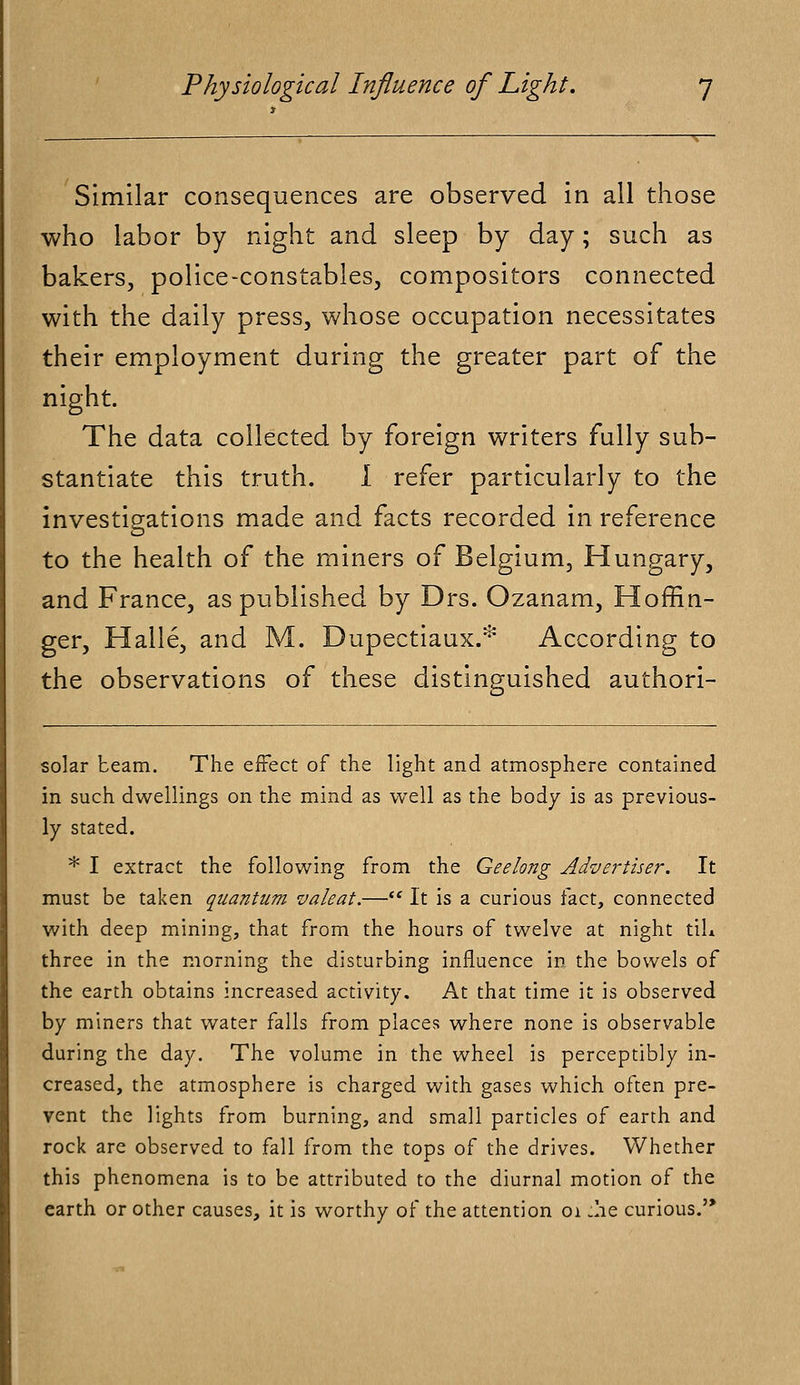 Similar consequences are observed in all those who labor by night and sleep by day; such as bakers, police-constables, compositors connected with the daily press, whose occupation necessitates their employment during the greater part of the night. The data collected by foreign writers fully sub- stantiate this truth. I refer particularly to the investigations made and facts recorded in reference to the health of the miners of Belgium, Hungary, and France, as published by Drs. Ozanam, Hoffiti- ger, Halle, and M. Dupectiaux.* According to the observations of these distinguished authori- solar beam. The effect of the light and atmosphere contained in such dwellings on the mind as well as the body is as previous- ly stated. * I extract the following from the Geelong Advertiser. It must be taken quantum valeat.— It is a curious fact, connected with deep mining, that from the hours of twelve at night til* three in the morning the disturbing influence in the bowels of the earth obtains increased activity. At that time it is observed by miners that water falls from places where none is observable during the day. The volume in the wheel is perceptibly in- creased, the atmosphere is charged with gases which often pre- vent the lights from burning, and small particles of earth and rock are observed to fall from the tops of the drives. Whether this phenomena is to be attributed to the diurnal motion of the earth or other causes, it is worthy of the attention 01 .he curious.