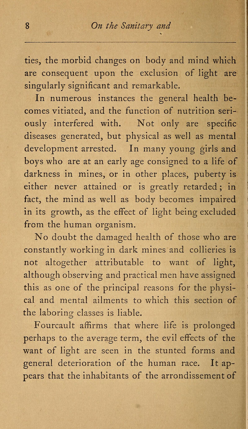 ties, the morbid changes on body and mind which are consequent upon the exclusion of light are singularly significant and remarkable. In numerous instances the general health be- comes vitiated, and the function of nutrition seri- ously interfered with. Not only are specific diseases generated, but physical as well as mental development arrested. In many young girls and boys who are at an early age consigned to a life of darkness in mines, or in other places, puberty is either never attained or is greatly retarded; in fact, the mind as well as body becomes impaired in its growth, as the effect of light being excluded from the human organism. No doubt the damaged health of those who are constantly working in dark mines and collieries is not altogether attributable to want of light, although observing and practical men have assigned this as one of the principal reasons for the physi- cal and mental ailments to which this section of the laboring; classes is liable. Fourcault affirms that where life is prolonged perhaps to the average term, the evil effects of the want of light are seen in the stunted forms and general deterioration of the human race. It ap- pears that the inhabitants of the arrondissement of