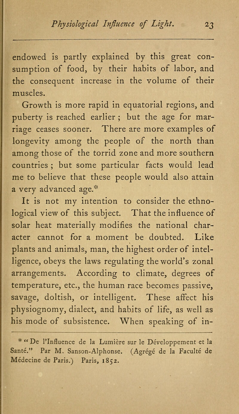 endowed is partly explained by this great con- sumption of food, by their habits of labor, and the consequent increase in the volume of their muscles. Growth is more rapid in equatorial regions, and puberty is reached earlier ; but the age for mar- riage ceases sooner. There are more examples of longevity among the people of the north than among those of the torrid zone and more southern countries ; but some particular facts would lead me to believe that these people would also attain a very advanced age.* It is not my intention to consider the ethno- logical view of this subject. That the influence of solar heat materially modifies the national char- acter cannot for a moment be doubted. Like plants and animals, man, the highest order of intel- ligence, obeys the laws regulating the world's zonal arrangements. According to climate, degrees of temperature, etc., the human race becomes passive, savage, doltish, or intelligent. These affect his physiognomy, dialect, and habits of life, as well as his mode of subsistence. When speaking of in- * De PInfluence de la Lumiere sur le Developpement et la Sante. Par M. Sanson-Alphonse. (Agrege de la Faculte de Medecine de Paris.) Paris, 1852.
