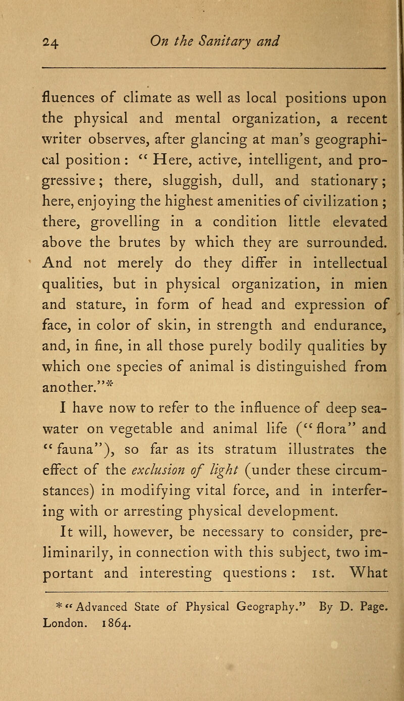 fluences of climate as well as local positions upon the physical and mental organization, a recent writer observes, after glancing at man's geographi- cal position: Here, active, intelligent, and pro- gressive ; there, sluggish, dull, and stationary; here, enjoying the highest amenities of civilization ; there, grovelling in a condition little elevated above the brutes by which they are surrounded. And not merely do they differ in intellectual qualities, but in physical organization, in mien and stature, in form of head and expression of face, in color of skin, in strength and endurance, and, in fine, in all those purely bodily qualities by which one species of animal is distinguished from another.* I have now to refer to the influence of deep sea- water on vegetable and animal life (flora and cc fauna), so far as its stratum illustrates the effect of the exclusion of light (under these circum- stances) in modifying vital force, and in interfer- ing with or arresting physical development. It will, however, be necessary to consider, pre- liminarily, in connection with this subject, two im- portant and interesting questions : ist. What * Advanced State of Physical Geography. By D. Page. London. 1864.
