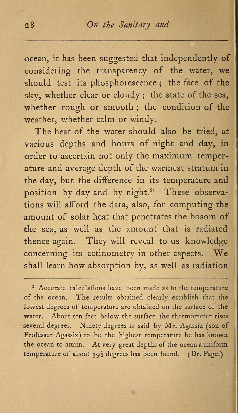 ocean, it has been suggested that independently of considering the transparency of the water, we should test its phosphorescence ; the face of the sky, whether clear or cloudy; the state of the sea, whether rough or smooth ; the condition of the weather, whether calm or windy. The heat of the water should also be tried, at various depths and hours of night and day, in order to ascertain not only the maximum temper- ature and average depth of the warmest stratum in the day, but the difference in its temperature and position by day and by night.* These observa- tions will afford the data, also, for computing the amount of solar heat that penetrates the bosom of the sea, as well as the amount that is radiated thence again. They will reveal to us knowledge concerning its actinometry in other aspects. We shall learn how absorption by. as well as radiation * Accurate calculations have been made as to the temperature of the ocean. The results obtained clearly establish that the lowest degrees of temperature are obtained on the surface of the water. About ten feet below the surface the thermometer rises several degrees. Ninety degrees is said by Mr. Agassiz (son of Professor Agassiz) to be the highest temperature he has known the ocean to attain. At very great depths of the ocean a uniform temperature of about 39 J degrees has been found. (Dr. Page.)