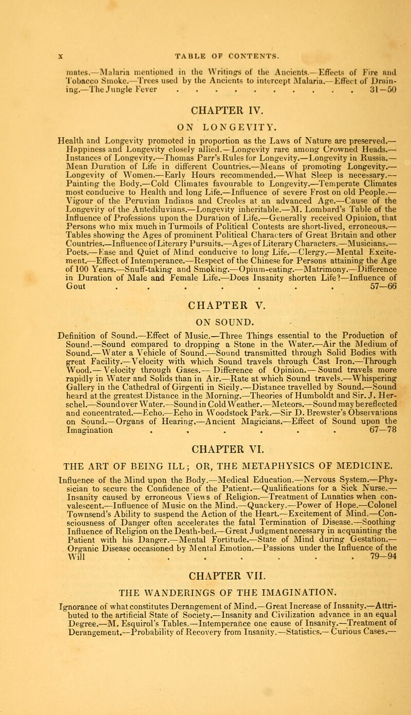 mates.—Malaria mentioned in the Writing's of the Ancients.—Effects of Fire and Tobacco Smoke.—'1'rees used by the Ancients to intercept Malaria.—Effect of Drain- ing.—The Jungle Fever 31—50 CHAPTER IV. ON LONGEVITY. Health and Longevity promoted in proportion as the Laws of Nature are preserved.— Happiness and Longevity closely allied.—Longevity rare among Crowned Heads.— Instances of Longevity.—Thomas Parr's Rules for Longevity.—Longevity in Russia.— Mean Duration of Life in different Countries.—Means of promoting Longevity.— Longevity of Women.—Early Hours recommended.—What Sleep is necessary.— Painting the Body.—Cold Climates favourable to Longevity.—Temperate Climates most conducive to Health and long Life.—Influence of severe Frost on old People.— Vigour of the Peruvian Indians and Creoles at an advanced Age.—Cause of the Longevity of the Antediluvians.—Longevity inheritable.—M. Lombard's Table of the Influence of Professions upon the Duration of Life.—Generally received Opinion, that Persons who mix much in Turmoils of Political Contests are short-lived, erroneous.— Tables showing the Ages of prominent Political Characters of Great Britain and other Countries Influence of Literary Pursuits.—Ages of Literary Characters.—Musicians.— Poets.— Fase and Quiet of Mind conducive to long Life.—Clergy.—Mental Excite- ments—Effect of Intemperance.—Respect of the Chinese for Persons attaining the Age of 100 Years.—Snuff-taking and Smoking.—Opium-eating.—Matrimony.—Difference in Duration of Male and Female Life.—Does Insanity shorten Life?—Influence of Gout ....... 57—66 CHAPTER V. ON SOUND. Definition of Sound.—Effect of Music.—Three Things essential to the Production of Sound.—Sound compared to dropping a Stone in the Water.—Air the Medium of Sound.—Water a Vehicle of Sound.—Sound transmitted through Solid Bodies with great Facility.—Velocity with which Sound travels through Cast Tron.—Through Wood.— Velocity through Gases.— Difference of Opinion.— Sound travels more rapidly in Water and Solids than in Air.—Rate at which Sound travels.—Whispering Gallery in the Cathedral of Girgenti in Sicily.—Distance travelled by Sound.—Sound heard at the greatest Distance in the Morning.—Theories of Humboldt and Sir. J. Her- schel.—Sound over Water.—Sound in Cold Weather.—Meteors.—Sound may be reflected and concentrated.—Echo.—Echo in Woodstock Park.—Sir D. Brewster's Observations on Sound.—Organs of Hearing.—Ancient Magicians.—Effect of Sound upon the Imagination ...... 67—78 CHAPTER VI. THE ART OF BEING ILL; OR, THE METAPHYSICS OF MEDICINE. Influence of the Mind upon the Body.—Medical Education.—Nervous System.—Phy- sician to secure the Confidence of the Patient.—Qualifications for a Sick Nurse.— Insanity caused by erroneous Views of Religion.—Treatment of Lunatics when con- valescent.—Influence of Music on the Mind.—Quackery.—Power of Hope.—Colonel Townsend's Ability to suspend the Action of the Heart.—Excitement of Mind.—Con- sciousness of Danger often accelerates the fatal Termination of Disease.—Soothing Influence of Religion on the Death-bed.—Great Judgment necessary in acquainting the Patient with his Danger.—Mental Fortitude.—State of Mind during Gestation.— Organic Disease occasioned by Mental Emotion.—Passions under the Influence of the Will . ...... 79—94 CHAPTER VII. THE WANDERINGS OF THE IMAGINATION. Ignorance of what constitutes Derangement of Mind.—Great Increase of Insanity.—Attri- buted to the artificial State of Society.—Insanity and Civilization advance in an equal Degree.—M. Esquirol's Tables.—Intemperance one cause of Insanity.—Treatment of Derangement.—Probability of Recovery from Insanity.—Statistics.—Curious Cases.—