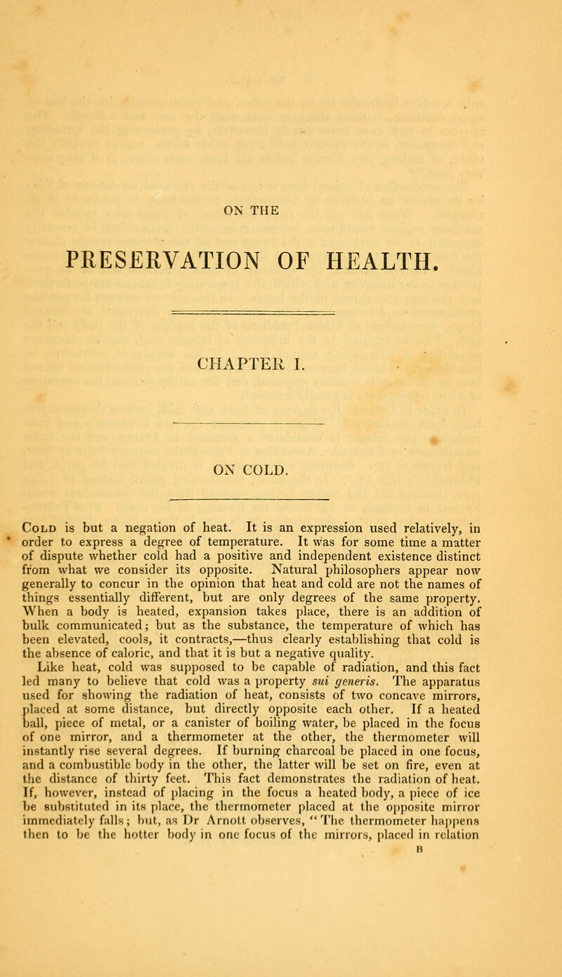 PRESERVATION OF HEALTH. CHAPTER I. ON COLD. Cold is but a negation of heat. It is an expression used relatively, in order to express a degree of temperature. It was for some time a matter of dispute whether cold had a positive and independent existence distinct from what we consider its opposite. Natural philosophers appear now generally to concur in the opinion that heat and cold are not the names of things essentially different, but are only degrees of the same property. When a body is heated, expansion takes place, there is an addition of bulk communicated; but as the substance, the temperature of which has been elevated, C00I3, it contracts,—thus clearly establishing that cold i6 the absence of caloric, and that it is but a negative quality. Like heat, cold was supposed to be capable of radiation, and this fact led many to believe that cold was a property sui generis. The apparatus used for showing the radiation of heat, consists of two concave mirrors, placed at some distance, but directly opposite each other. If a heated ball, piece of metal, or a canister of boiling water, be placed in the focus of one mirror, and a thermometer at the other, the thermometer will instantly rise several degrees. If burning charcoal be placed in one focus, and a combustible body in the other, the latter will be set on fire, even at the distance of thirty feet. This fact demonstrates the radiation of heat. If, however, instead of placing in the focus a heated body, a piece of ice be substituted in its place, the thermometer placed at the opposite mirror immediately falls; but, as I)r Arnott observes, The thermometer happens then to be the hotter body in one focus of the mirrors, placed in relation B