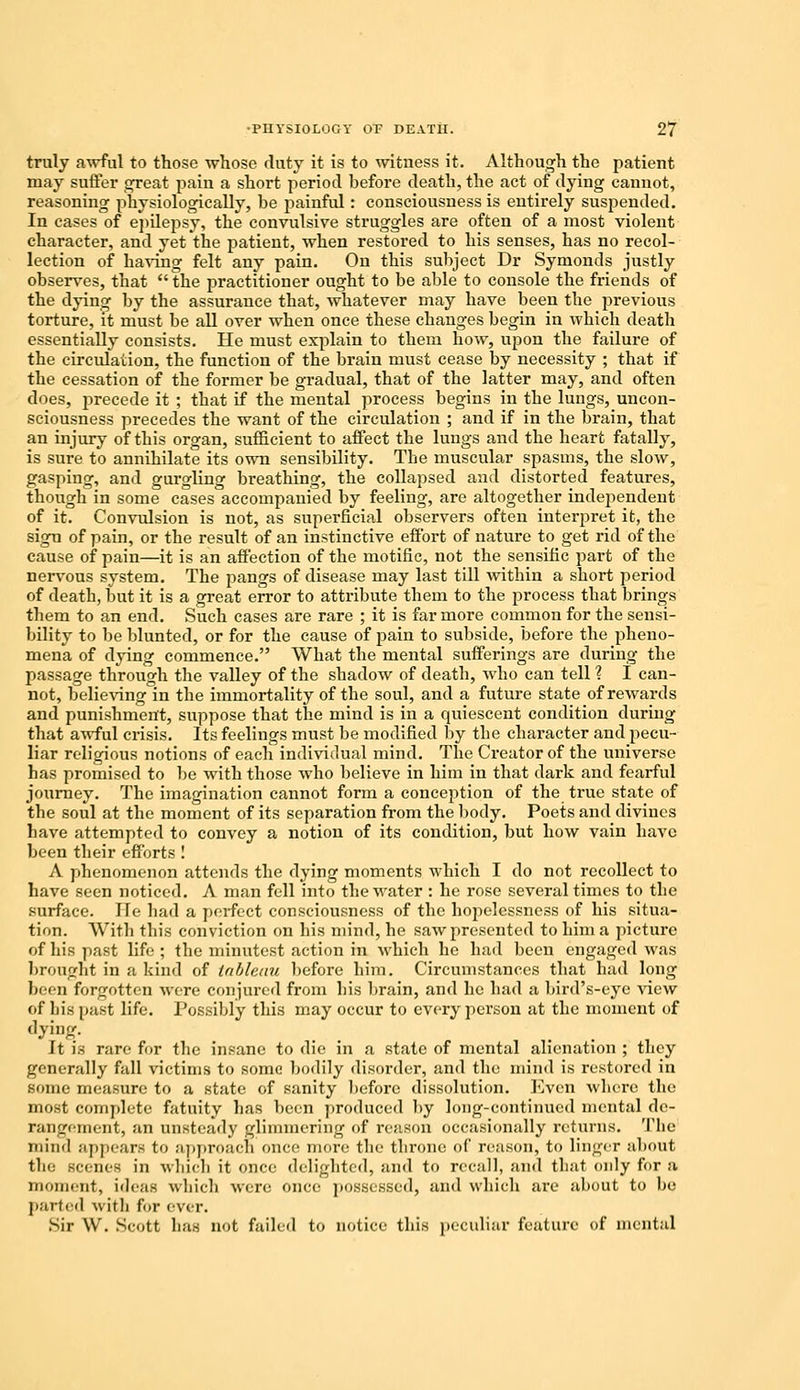 truly awful to those whose duty it is to witness it. Although the patient may suffer great pain a short period before death, the act of dying cannot, reasoning physiologically, be painful: consciousness is entirely suspended. In cases of epilejjsy, the convulsive struggles are often of a most violent character, and yet the patient, when restored to his senses, has no recol- lection of having felt any pain. On this subject Dr Symonds justly observes, that  the practitioner ought to be able to console the friends of the dying by the assurance that, whatever may have been the previous torture, it must be all over when once these changes begin in which death essentially consists. He must explain to them how, upon the failure of the circidaiion, the function of the brain must cease by necessity ; that if the cessation of the former be gradual, that of the latter may, and often does, precede it ; that if the mental process begins in the lungs, uncon- sciousness precedes the want of the circulation ; and if in the brain, that an injury of this organ, sufficient to affect the lungs and the heart fatally, is sure to annihilate its own sensibility. The muscular spasms, the slow, gasping, and gurgling breathing, the collapsed and distorted features, though in some cases accompanied by feeling, are altogether independent of it. Convulsion is not, as superficial observers often interpret it, the sign of pain, or the result of an instinctive effort of nature to get rid of the cause of pain—it is an affection of the motific, not the sensific part of the nervous system. The pangs of disease may last till within a short period of death, but it is a great error to attribute them to the process that brings them to an end. Such cases are rare ; it is far more common for the sensi- bility to be blunted, or for the cause of pain to subside, before the pheno- mena of dying commence. What the mental sufferings are during the passage through the valley of the shadow of death, who can tell ? I can- not, believing in the immortality of the soul, and a future state of rewards and punishment, suppose that the mind is in a quiescent condition during that awful crisis. Its feelings must be modified by the character and pecu- liar religious notions of each individual mind. The Creator of the universe has promised to be with those who believe in him in that dark and fearful journey. The imagination cannot form a conception of the true state of the soul at the moment of its separation from the body. Poets and divines have attempted to convey a notion of its condition, but how vain have been their efforts ! A phenomenon attends the dying moments which I do not recollect to have seen noticed. A man fell into the water : he rose several times to the surface. ITe had a perfect consciousness of the hopelessness of his situa- tion. With tins conviction on his mind, he saw presented to him a picture of his past life; the minutest action in which he had been engaged was brought in a kind of tableau before him. Circumstances that had long been forgotten were conjured from bis brain, and he bad a bird's-eye new of ln's past life. Possibly this may occur to every person at the moment of dying. It is r-.n-c for the insane to die in a state of mental alienation ; they generally full victims to some bodily disorder, and the mind is restored in some measure to a state of sanity before dissolution. Even where the most complete fatuity has been produced by long-continued mental de- rangement, an unsteady glimmering of reason occasionally returns. The mind appears to approach once more the throne of reason, to linger about the scenes in which it once delighted, and to recall, and that only for a moment, ideas which were once possessed, and which are about to be parted wit It for ever. Sir W. Scott has not failed to notice this peculiar feature of mental