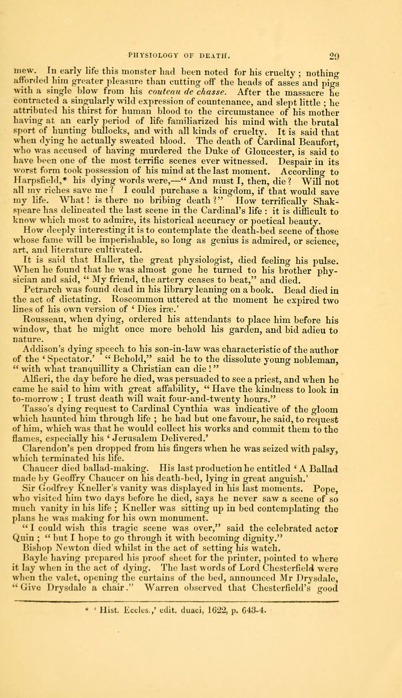 mew. In early life this monster had been noted for his cruelty ; nothing afforded him greater pleasure than cutting off the heads of asses and piga with a single blow from his couteau de chasse. After the massacre he contracted a singularly wild expression of countenance, and slept little ; he attributed his thirst for human blood to the circumstance of his mother having at an early period of life familiarized his mind with the brutal sport of hunting bullocks, and with all kinds of cruelty. It is said that when dying he actually sweated blood. The death of Cardinal Beaufort, who was accused of having murdered the Duke of Gloucester, is said to have been one of the most terrific scenes ever witnessed. Despair in its worst form took possession of his mind at the last moment. According to Ifarpsfield,* his dying words were,—And must I, then, die ? Will not all my riches save me ? I could purchase a kingdom, if that would save my life. What! is there no bribing death? How terrifically Shak- speare has delineated the last scene in the Cardinal's life : it is difficult to know which most to admire, its historical accuracy or poetical beauty. How deeply interesting it is to contemplate the death-bed scene of those whose fame will be imperishable, so long as genius is admired, or science, art, and literature cultivated. It is said that Haller, the great physiologist, died feeling his pulse. When he found that he was almost gone he turned to his brother phy- sician and said,  My friend, the artery ceases to beat, and died. Petrarch was found dead in his library leaning on a book. Bead died in the act of dictating. Roscommon uttered at the moment he expired two lines of his own version of ' Dies irae.' Rousseau, when dying, ordered his attendants to place him before his window, that he might once more behold his garden, and bid adieu to nature. Addison's dying speech to his son-in-law was characteristic of the author of the ' Spectator.'  Behold, said he to the dissolute young nobleman,  with what tranquillity a Christian can die !  Alfieri, the day before he died, was persuaded to see a priest, and when he came he said to him with great affability,  Have the kindness to look in to-morrow ; I trust death will wait four-and-twenty hours. Tasso's dying request to Cardinal Cynthia was indicative of the gloom which haunted him through life ; he had but one favour, he said, to request of him, which was that he would collect his works and commit them to the flames, especially his ' Jerusalem Delivered.' Clarendon's pen dropped from his fingers when he was seized with palsy, which terminated his life. Chaucer died ballad-making. His last production he entitled ' A Ballad made by Geoffry Chaucer on his death-bed, lying in great anguish.' Sir Godfrey Kneller's vanity was displayed in his last moments. Pope, who visited him two days before he died, says he never saw a scene of so much vanity in his life ; Kneller was sitting up in bed contemplating the plans he was making for his own monument.  1 could wish this tragic scene was over, said the celebrated actor Quin ;  but I hope to go through it with becoming dignity. Bishop Newton died whilst in the act of setting his watch. Bayle having prepared his proof sheet for the printer, pointed to where it lay when in the act of dying. The last words of Lord Chesterfield were when tin? valet, opening the curtains of the bed, announced Mr Drysdale, Give Drysdale a chair. Warren observed that Chesterfield's good * ' Hist. Eccles.,' edit, duaci, \(j'2rl, p. G43-4.